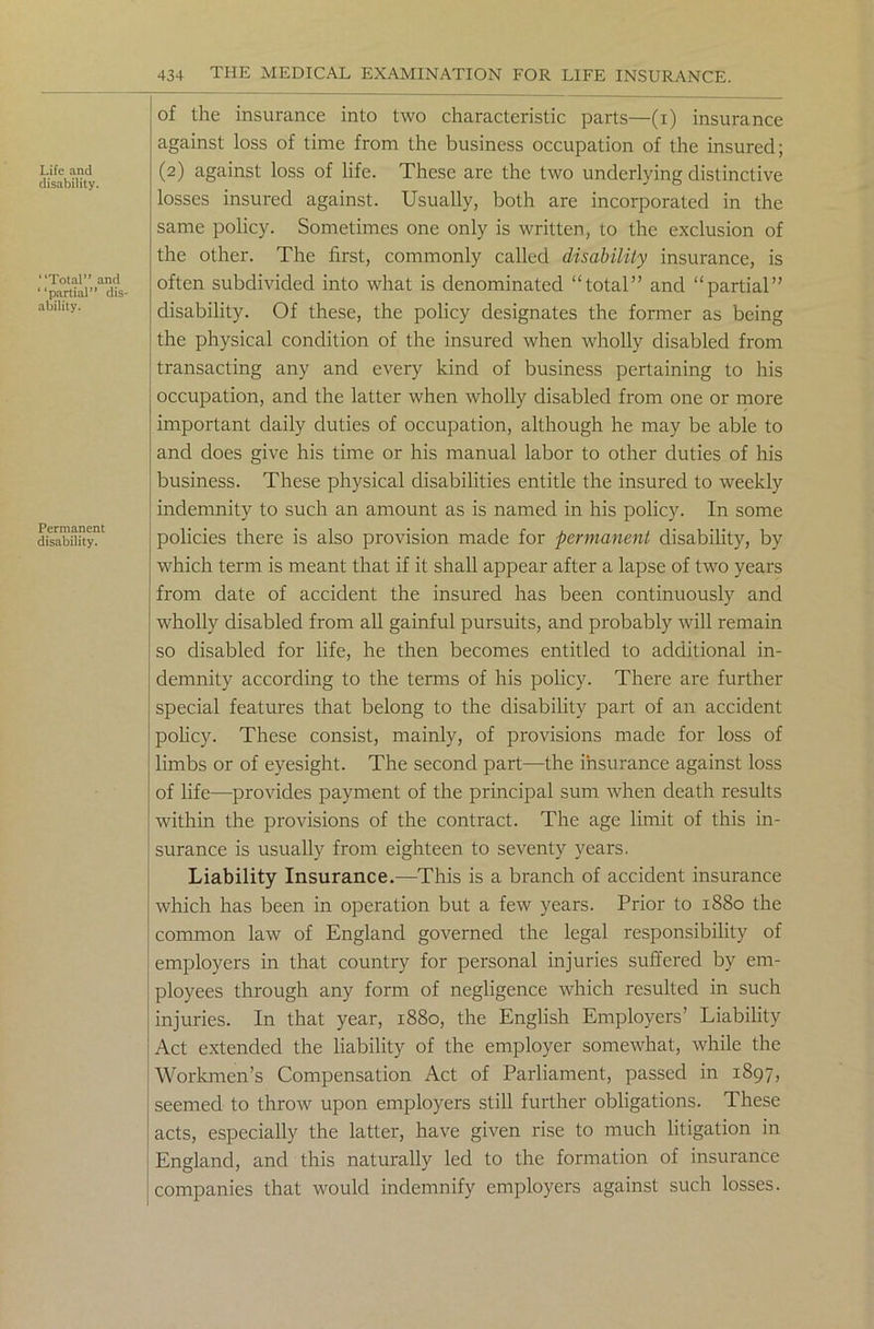 Life and disability. Total” and partial” dis- ability. Permanent disability. 434 THE MEDICAL EXAMINATION FOR LIFE INSURANCE. of the insurance into two characteristic parts—(i) insurance against loss of time from the business occupation of the insured; (2) against loss of life. These are the two underlying distinctive losses insured against. Usually, both are incorporated in the same policy. Sometimes one only is written, to the exclusion of the other. The first, commonly called disability insurance, is often subdivided into what is denominated “total” and “partial” disability. Of these, the policy designates the former as being the physical condition of the insured when wholly disabled from transacting any and every kind of business pertaining to his occupation, and the latter when wholly disabled from one or more important daily duties of occupation, although he may be able to and does give his time or his manual labor to other duties of his business. These physical disabilities entitle the insured to weekly indemnity to such an amount as is named in his policy. In some policies there is also provision made for permanent disability, by which term is meant that if it shall appear after a lapse of two years from date of accident the insured has been continuously and wholly disabled from all gainful pursuits, and probably will remain so disabled for life, he then becomes entitled to additional in- demnity according to the terms of his policy. There are further special features that belong to the disability part of an accident policy. These consist, mainly, of provisions made for loss of limbs or of eyesight. The second part—the insurance against loss of life—provides payment of the principal sum when death results within the provisions of the contract. The age limit of this in- surance is usually from eighteen to seventy years. Liability Insurance.—This is a branch of accident insurance which has been in operation but a few years. Prior to 1880 the common law of England governed the legal responsibility of employers in that country for personal injuries suffered by em- ployees through any form of negligence which resulted in such injuries. In that year, 1880, the English Employers’ Liability Act extended the liability of the employer somewhat, while the Workmen’s Compensation Act of Parliament, passed in 1897, seemed to throw upon employers still further obligations. These acts, especially the latter, have given rise to much litigation in England, and this naturally led to the formation of insurance companies that would indemnify employers against such losses.