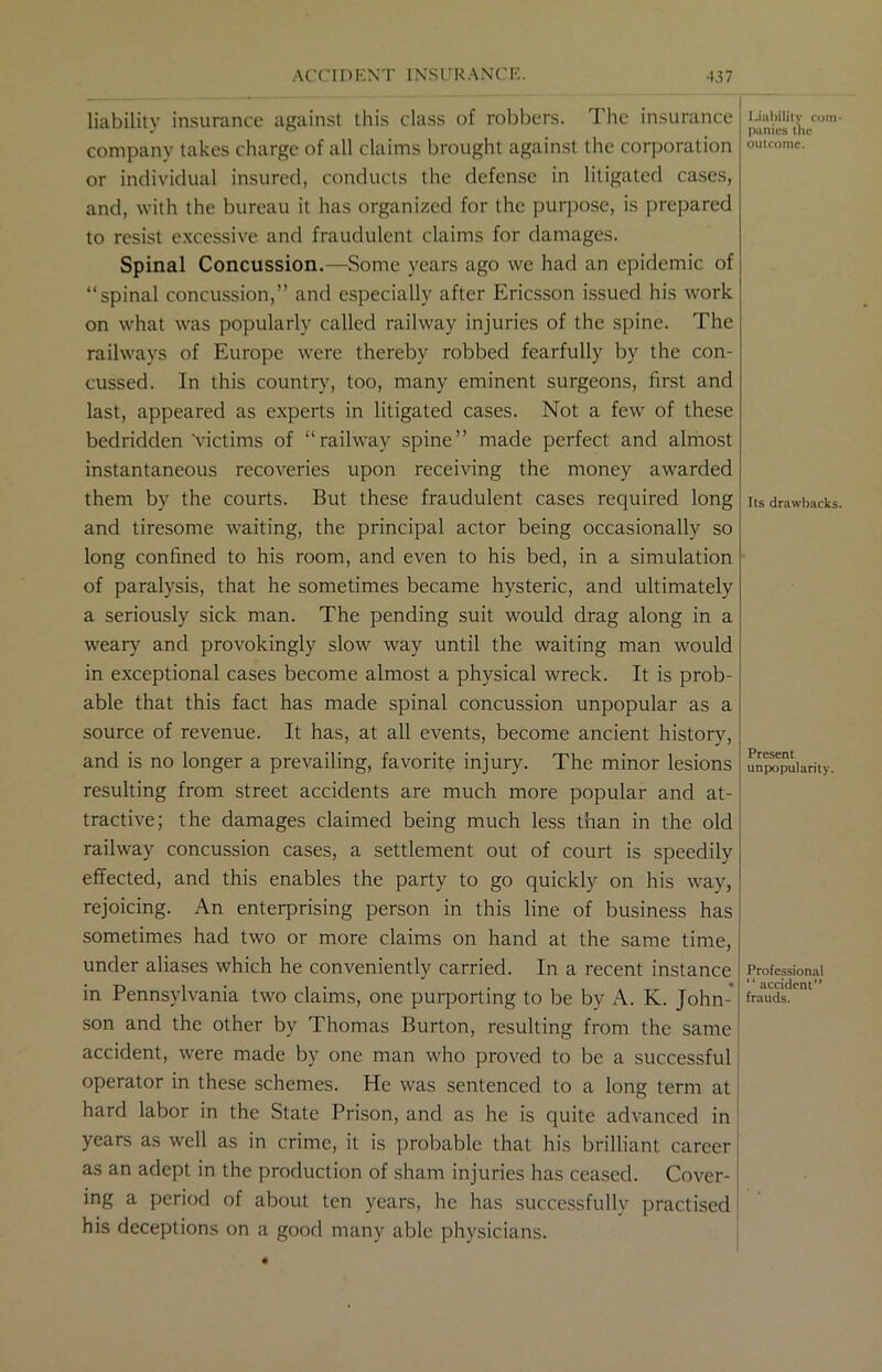 liability insurance against this class of robbers. The insurance company takes charge of all claims brought against the corporation or individual insured, conducts the defense in litigated cases, and, with the bureau it has organized for the purpose, is prepared to resist excessive and fraudulent claims for damages. Spinal Concussion.—Some years ago we had an epidemic of “spinal concussion,” and especially after Ericsson issued his work on what was popularly called railway injuries of the spine. The railways of Europe were thereby robbed fearfully by the con- cussed. In this country, too, many eminent surgeons, first and last, appeared as experts in litigated cases. Not a few of these bedridden'victims of “railway spine” made perfect and almost instantaneous recoveries upon receiving the money awarded them by the courts. But these fraudulent cases required long and tiresome waiting, the principal actor being occasionally so long confined to his room, and even to his bed, in a simulation of paralysis, that he sometimes became hysteric, and ultimately a seriously sick man. The pending suit would drag along in a weary and provokingly slow way until the waiting man would in exceptional cases become almost a physical wreck. It is prob- able that this fact has made spinal concussion unpopular as a source of revenue. It has, at all events, become ancient history, and is no longer a prevailing, favorite injury. The minor lesions resulting from street accidents are much more popular and at- tractive; the damages claimed being much less than in the old railway concussion cases, a settlement out of court is speedily effected, and this enables the party to go quickly on his way, rejoicing. An enterprising person in this line of business has sometimes had two or more claims on hand at the same time, under aliases which he conveniently carried. In a recent instance in Pennsylvania two claims, one purporting to be by A. K. John- son and the other by Thomas Burton, resulting from the same accident, were made by one man who proved to be a successful operator in these schemes. He was sentenced to a long term at hard labor in the State Prison, and as he is quite advanced in years as well as in crime, it is probable that his brilliant career as an adept in the production of sham injuries has ceased. Cover- ing a period of about ten years, he has successfully practised his deceptions on a good many able physicians. Liability com- panies the outcome. Its drawbacks. Present unpopularity. Professional “ accident frauds.