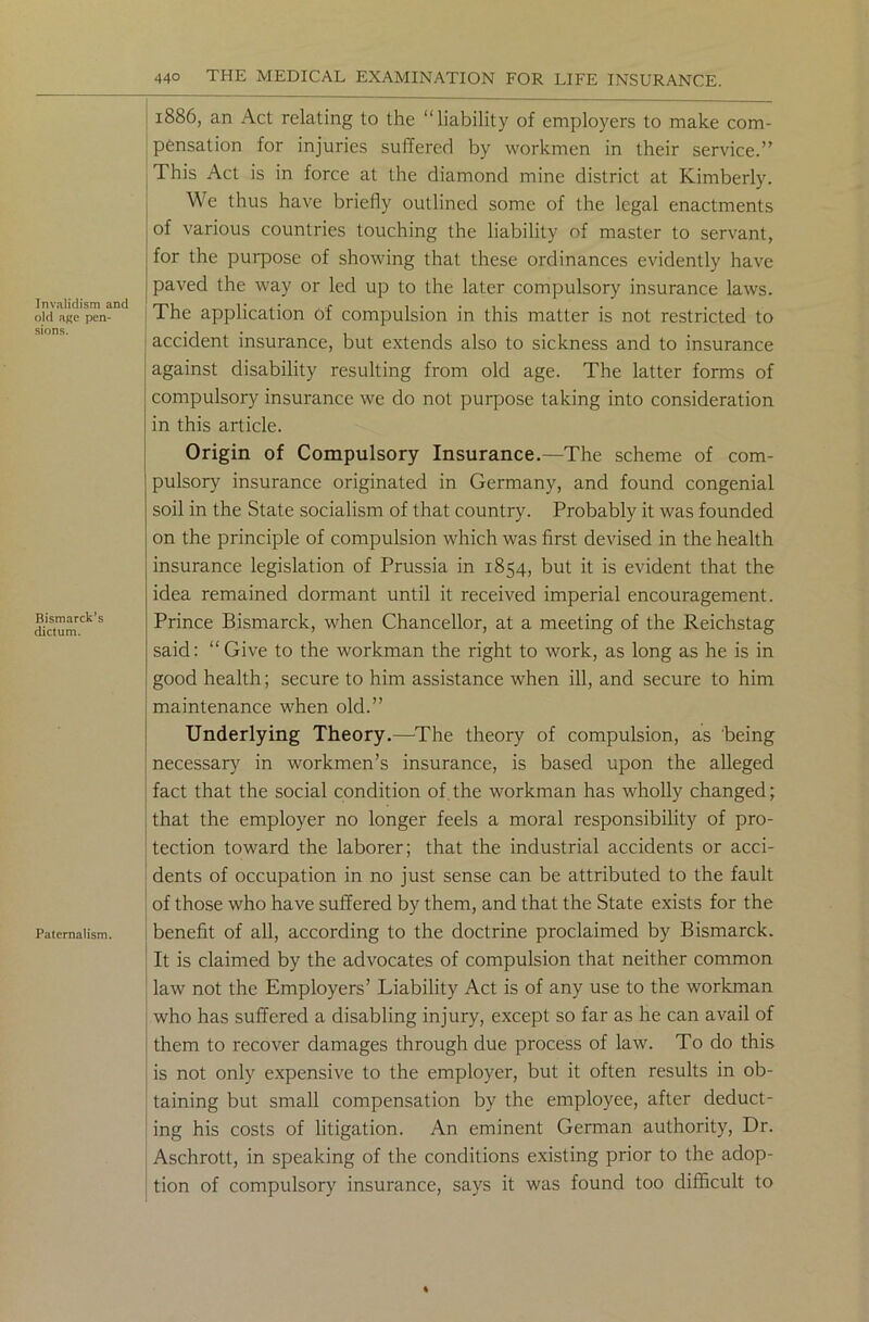 Invalidism and old age pen- sions. Bismarck’s dictum. Paternalism. 1886, an Act relating to the “liability of employers to make com- pensation for injuries suffered by workmen in their service.” This Act is in force at the diamond mine district at Kimberly. We thus have briefly outlined some of the legal enactments of various countries touching the liability of master to servant, for the purpose of showing that these ordinances evidently have paved the way or led up to the later compulsory insurance laws. The application of compulsion in this matter is not restricted to accident insurance, but extends also to sickness and to insurance against disability resulting from old age. The latter forms of compulsory insurance we do not purpose taking into consideration in this article. Origin of Compulsory Insurance.—The scheme of com- pulsory insurance originated in Germany, and found congenial soil in the State socialism of that country. Probably it was founded on the principle of compulsion which was first devised in the health insurance legislation of Prussia in 1854, but it is evident that the idea remained dormant until it received imperial encouragement. Prince Bismarck, when Chancellor, at a meeting of the Reichstag said: “Give to the workman the right to work, as long as he is in good health; secure to him assistance when ill, and secure to him maintenance when old.” Underlying Theory.—The theory of compulsion, as being necessary in workmen’s insurance, is based upon the alleged fact that the social condition of the workman has wholly changed; that the employer no longer feels a moral responsibility of pro- tection toward the laborer; that the industrial accidents or acci- dents of occupation in no just sense can be attributed to the fault of those who have suffered by them, and that the State exists for the benefit of all, according to the doctrine proclaimed by Bismarck. It is claimed by the advocates of compulsion that neither common law not the Employers’ Liability Act is of any use to the workman who has suffered a disabling injury, except so far as he can avail of them to recover damages through due process of law. To do this is not only expensive to the employer, but it often results in ob- taining but small compensation by the employee, after deduct- ing his costs of litigation. An eminent German authority, Dr. Aschrott, in speaking of the conditions existing prior to the adop- tion of compulsory insurance, says it was found too difficult to