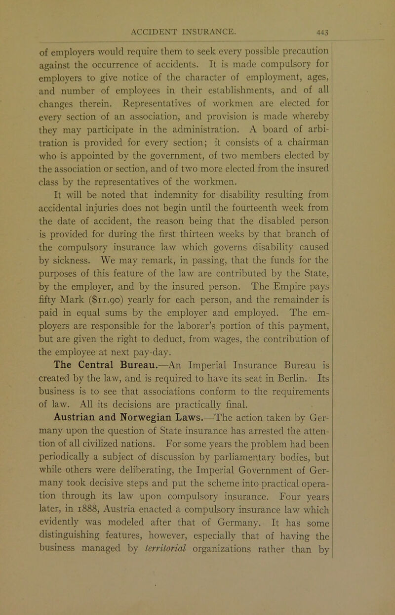 of employers would require them to seek every possible precaution against the occurrence of accidents. It is made compulsory for employers to give notice of the character of employment, ages, and number of employees in their establishments, and of all changes therein. Representatives of workmen arc elected for every section of an association, and provision is made whereby they may participate in the administration. A board of arbi- tration is provided for every section; it consists of a chairman who is appointed by the government, of two members elected by the association or section, and of two more elected from the insured class by the representatives of the workmen. It will be noted that indemnity for disability resulting from accidental injuries does not begin until the fourteenth week from the date of accident, the reason being that the disabled person is provided for during the first thirteen weeks by that branch of the compulsory insurance law which governs disability caused by sickness. We may remark, in passing, that the funds for the purposes of this feature of the law are contributed by the State, by the employer, and by the insured person. The Empire pays fifty Mark ($11.90) yearly for each person, and the remainder is paid in equal sums by the employer and employed. The em- ployers are responsible for the laborer’s portion of this payment, but are given the right to deduct, from wages, the contribution of the employee at next pay-day. The Central Bureau.—An Imperial Insurance Bureau is created by the law, and is required to have its seat in Berlin. Its business is to see that associations conform to the requirements of law. All its decisions are practically final. Austrian and Norwegian Laws.—The action taken by Ger- many upon the question of State insurance has arrested the atten- tion of all civilized nations. For some years the problem had been periodically a subject of discussion by parliamentary bodies, but while others were deliberating, the Imperial Government of Ger- many took decisive steps and put the scheme into practical opera- tion through its law upon compulsory insurance. Four years later, in 1888, Austria enacted a compulsory insurance law which evidently was modeled after that of Germany. It has some distinguishing features, however, especially that of having the business managed by territorial organizations rather than by