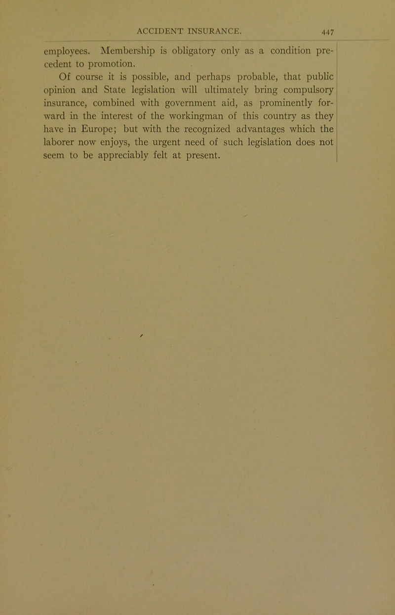 employees. Membership is obligatory only as a condition pre- cedent to promotion. Of course it is possible, and perhaps probable, that public opinion and State legislation will ultimately bring compulsory insurance, combined with government aid, as prominently for- ward in the interest of the workingman of this country as they have in Europe; but with the recognized advantages which the laborer now enjoys, the urgent need of such legislation does not seem to be appreciably felt at present.