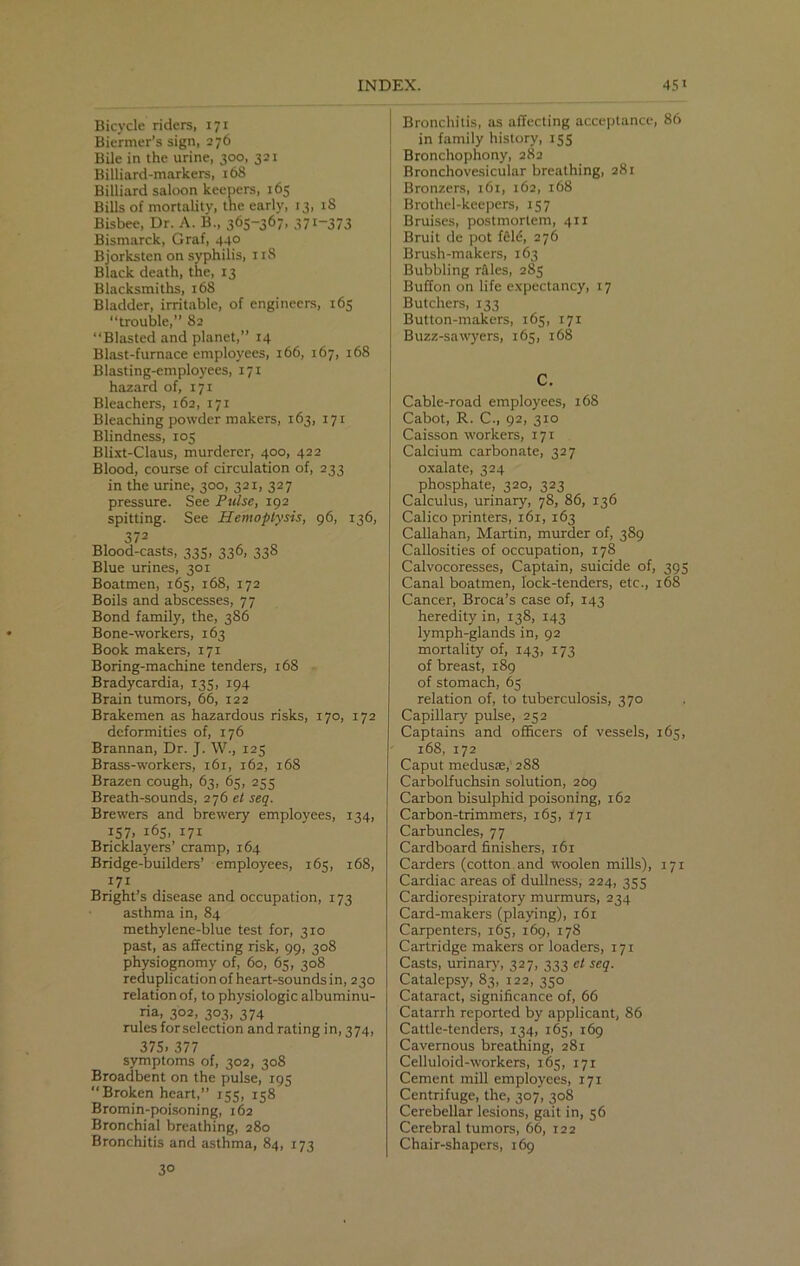 Bicycle riders, 171 Biermer’s sign, 276 Bile in the urine, 300, 321 Billiard-markers, 168 Billiard saloon keepers, 165 Bills of mortality, the early, 13, 18 Bisbee, Dr. A. B„ 365-367, 371-373 Bismarck, Graf, 440 Bjorksten on syphilis, 11S Black death, the, 13 Blacksmiths, 168 Bladder, irritable, of engineers, 165 “trouble,” 82 “Blasted and planet,” 14 Blast-furnace employees, 166, 167, 168 Blasting-employees, 171 hazard of, 171 Bleachers, 162, 171 Bleaching powder makers, 163, 171 Blindness, 105 Blixt-Claus, murderer, 400, 422 Blood, course of circulation of, 233 in the urine, 300, 321, 327 pressure. See Pulse, 192 spitting. See Hemoptysis, 96, 136, 372 Blood-casts, 335, 336, 338 Blue urines, 301 Boatmen, 165, 168, 172 Boils and abscesses, 77 Bond family, the, 386 Bone-workers, 163 Book makers, 171 Boring-machine tenders, 168 Bradycardia, 135, 194 Brain tumors, 66, 122 Brakemen as hazardous risks, 170, 172 deformities of, 176 Brannan, Dr. J. W., 125 Brass-workers, 161, 162, 168 Brazen cough, 63, 65, 255 Breath-sounds, 276 et seq. Brewers and brewery employees, 134, 157. 165, 171 Bricklayers’ cramp, 164 Bridge-builders’ employees, 165, 168, 171 Bright’s disease and occupation, 173 asthma in, 84 methylene-blue test for, 310 past, as affecting risk, 99, 308 physiognomy of, 60, 65, 308 reduplication of heart-sounds in, 230 relation of, to physiologic albuminu- ria, 302, 303, 374 rules for selection and rating in, 374, 37S. 377 symptoms of, 302, 308 Broadbent on the pulse, 195 “ Broken heart,” 155, 158 Bromin-poisoning, 162 Bronchial breathing, 280 Bronchitis and asthma, 84, 173 Bronchitis, as affecting acceptance, 86 in family history, 155 Bronchophony, 282 Bronchovesicular breathing, 281 Bronzers, 161, 162, 168 Brothel-keepers, 157 Bruises, postmortem, 411 Bruit de pot feld, 276 Brush-makers, 163 Bubbling rales, 285 Buffon on life expectancy, 17 Butchers, 133 Button-makers, 165, 171 Buzz-sawyers, 165, 168 C. Cable-road employees, 168 Cabot, R. C., 92, 310 Caisson workers, 171 Calcium carbonate, 327 oxalate, 324 phosphate, 320, 323 Calculus, urinary, 78, 86, 136 Calico printers, 161, 163 Callahan, Martin, murder of, 389 Callosities of occupation, 178 Calvocoresses, Captain, suicide of, 395 Canal boatmen, lock-tenders, etc., 168 Cancer, Broca’s case of, 143 heredity in, 138, 143 lymph-glands in, 92 mortality of, 143, 173 of breast, 189 of stomach, 65 relation of, to tuberculosis, 370 Capillary pulse, 252 Captains and officers of vessels, 165, 168, 172 Caput medusse,' 288 Carbolfuchsin solution, 209 Carbon bisulphid poisoning, 162 Carbon-trimmers, 165, 171 Carbuncles, 77 Cardboard finishers, 161 Carders (cotton and woolen mills), 171 Cardiac areas of dullness, 224, 355 Cardiorespiratory murmurs, 234 Card-makers (playing), 161 Carpenters, 165, 169, 178 Cartridge makers or loaders, 171 Casts, urinary, 327, 333 et seq. Catalepsy, 83, 122, 350 Cataract, significance of, 66 Catarrh reported by applicant, 86 Cattle-tenders, 134, 165, 169 Cavernous breathing, 281 Celluloid-workers, 165, 171 Cement mill employees, 171 Centrifuge, the, 307, 308 Cerebellar lesions, gait in, 56 Cerebral tumors, 66, 122 Chair-shapers, 169 3°