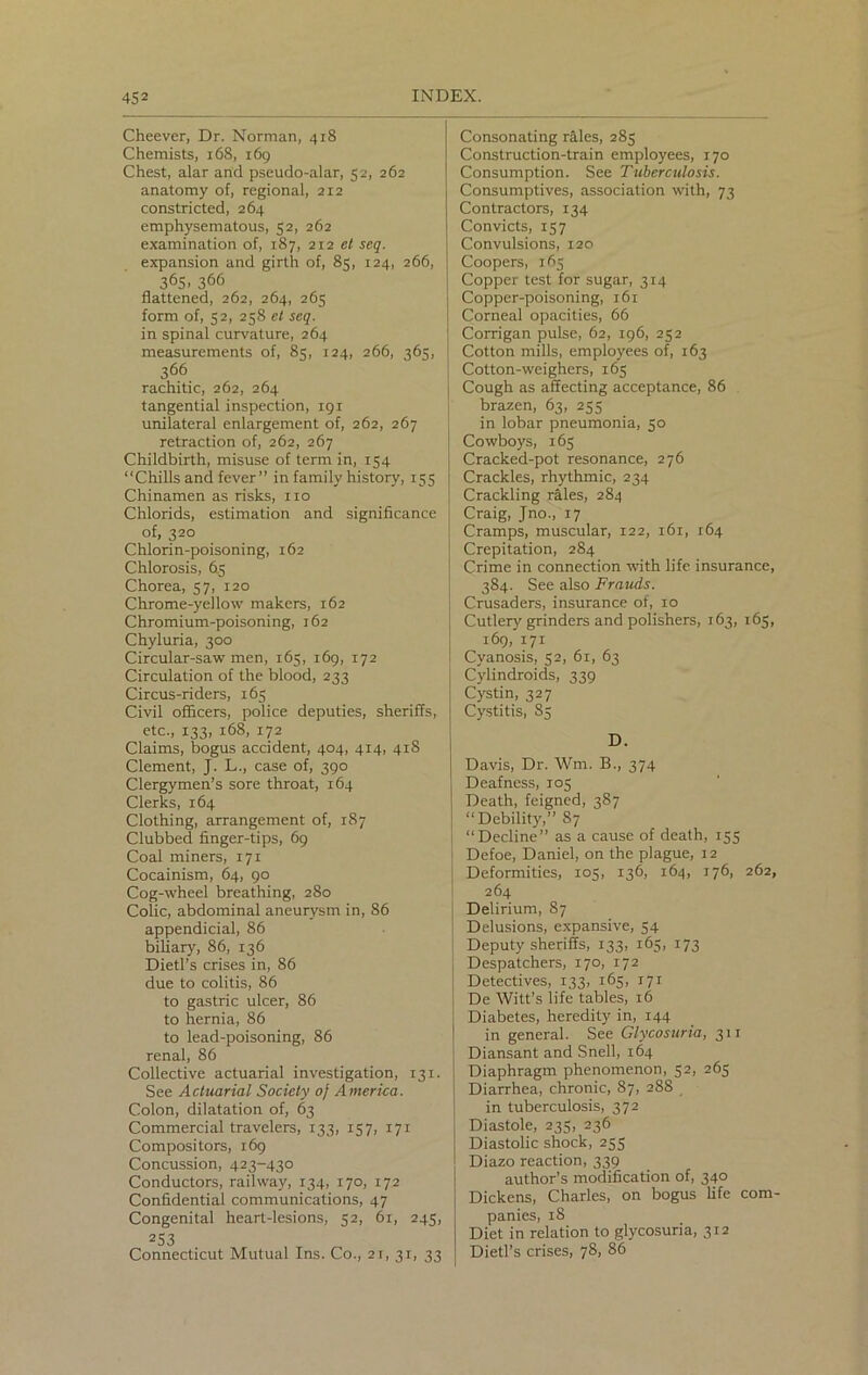 Cheever, Dr. Norman, 418 Chemists, 168, 169 Chest, alar and pseudo-alar, 52, 262 anatomy of, regional, 212 constricted, 264 emphysematous, 52, 262 examination of, 187, 212 el seq. expansion and girth of, 85, 124, 266, 365. 366 flattened, 262, 264, 265 form of, 52, 258 et seq. in spinal curvature, 264 measurements of, 85, 124, 266, 365, 366 rachitic, 262, 264 tangential inspection, 191 unilateral enlargement of, 262, 267 retraction of, 262, 267 Childbirth, misuse of term in, 154 “Chills and fever” in family history, 155 Chinamen as risks, no Chlorids, estimation and significance of, 320 Chlorin-poisoning, 162 Chlorosis, 65 Chorea, 37, 120 Chrome-yellow makers, 162 Chromium-poisoning, 162 Chyluria, 300 Circular-saw men, 165, 169, 172 Circulation of the blood, 233 Circus-riders, 165 Civil officers, police deputies, sheriffs, etc., 133, 168, 172 Claims, bogus accident, 404, 414, 418 Clement, J. L., case of, 390 Clergymen’s sore throat, 164 Clerks, 164 Clothing, arrangement of, 187 Clubbed finger-tips, 69 Coal miners, 171 Cocainism, 64, 90 Cog-wheel breathing, 280 Colic, abdominal aneurysm in, 86 appendicial, 86 biliary, 86, 136 Dietl’s crises in, 86 due to colitis, 86 to gastric ulcer, 86 to hernia, 86 to lead-poisoning, 86 renal, 86 Collective actuarial investigation, 131. See Actuarial Society of America. Colon, dilatation of, 63 Commercial travelers, 133, 157, 171 Compositors, 169 Concussion, 423-430 Conductors, railway, 134, 170, 172 Confidential communications, 47 Congenital heart-lesions, 52, 61, 245, 253 Connecticut Mutual Ins. Co., 21, 31, 33 Consonating rales, 285 Construction-train employees, 170 Consumption. See Tuberculosis. Consumptives, association with, 73 Contractors, 134 Convicts, 157 Convulsions, 120 Coopers, 165 Copper test for sugar, 314 Copper-poisoning, 161 Corneal opacities, 66 Corrigan pulse, 62, 196, 252 Cotton mills, employees of, 163 Cotton-weighers, 165 Cough as affecting acceptance, 86 brazen, 63, 255 in lobar pneumonia, 50 Cowboys, 165 Cracked-pot resonance, 276 Crackles, rhythmic, 234 Crackling rales, 284 Craig, Jno., 17 Cramps, muscular, 122, 161, 164 Crepitation, 284 Crime in connection with life insurance, 384. See also Frauds. Crusaders, insurance of, 10 Cutlery grinders and polishers, 163, 165, 169, 171 Cyanosis, 52, 61, 63 Cylindroids, 339 Cystin, 327 Cystitis, 85 1 D. Davis, Dr. Wrn. B., 374 Deafness, 103 Death, feigned, 387 “Debility,” 87 “Decline” as a cause of death, 155 Defoe, Daniel, on the plague, 12 Deformities, 105, 136, 164, 176, 262, 264 i Delirium, 87 Delusions, expansive, 54 Deputy sheriffs, 133, 165, 173 Despatchers, 170, 172 Detectives, 133, 165, r7r De Witt’s life tables, 16 Diabetes, heredity in, 144 in general. See Glycosuria, 311 Diansant and Snell, 164 Diaphragm phenomenon, 52, 265 Diarrhea, chronic, 87, 288 in tuberculosis, 372 Diastole, 235, 236 Diastolic shock, 255 Diazo reaction, 339 author’s modification of, 340 Dickens, Charles, on bogus life com- panies, 18 Diet in relation to glycosuria, 312 Dietl’s crises, 78, 86