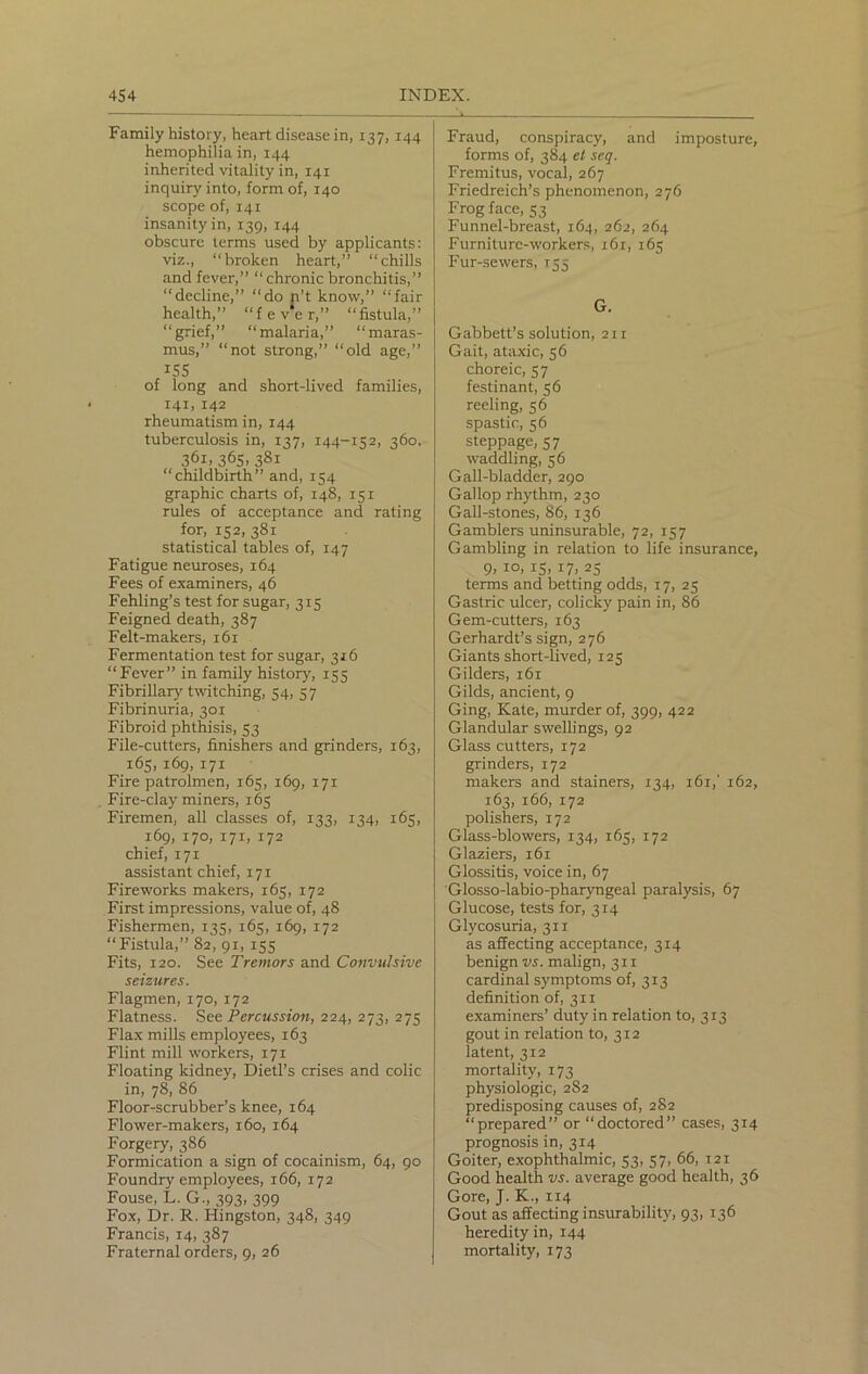 Family history, heart disease in, 137, 144 hemophilia in, 144 inherited vitality in, 141 inquiry into, form of, 140 scope of, 141 insanity in, 139, 144 obscure terms used by applicants: viz., “broken heart,” “chills and fever,” “chronic bronchitis,” “decline,” “do n’t know,” “fair health,” “fever,” “fistula,” “grief,” “malaria,” “maras- mus,” “not strong,” “old age,” 155 of long and short-lived families, 141, 142 rheumatism in, 144 tuberculosis in, 137, 144-152, 360, 36i,365.38i “childbirth” and, 154 graphic charts of, 148, 151 rules of acceptance and rating for, 152, 381 statistical tables of, 147 Fatigue neuroses, 164 Fees of examiners, 46 Fehling’s test for sugar, 315 Feigned death, 387 Felt-makers, 161 Fermentation test for sugar, 316 “Fever” in family history, 155 Fibrillary twitching, 54, 57 Fibrinuria, 301 Fibroid phthisis, 53 File-cutters, finishers and grinders, 163, 165, 169, 171 Fire patrolmen, 165, 169, 171 Fire-clay miners, 165 Firemen, all classes of, 133, 134, 165, 169, 170, 171, 172 chief, 171 assistant chief, 171 Fireworks makers, 165, 172 First impressions, value of, 48 Fishermen, 135, 165, 169, 172 “Fistula,” 82, 91, 155 Fits, 120. See Tremors and Convulsive seizures. Flagmen, 170, 172 Flatness. See Percussion, 224, 273, 275 Flax mills employees, 163 Flint mill workers, 171 Floating kidney, Dietl’s crises and colic in, 78, 86 Floor-scrubber’s knee, 164 Flower-makers, 160, 164 Forgery, 386 Formication a sign of cocainism, 64, 90 Foundry employees, 166, 172 Fouse, L. G., 393, 399 Fox, Dr. R. Hingston, 348, 349 Francis, 14, 387 Fraternal orders, 9, 26 Fraud, conspiracy, and imposture, forms of, 384 et scq. Fremitus, vocal, 267 Friedreich’s phenomenon, 276 Frog face, 53 Funnel-breast, 164, 262, 264 Furniture-workers, 161, 165 Fur-sewers, 155 G. Gabbett’s solution, 211 Gait, ataxic, 56 choreic, 5 7 festinant, 56 reeling, 56 spastic, 56 steppage, 57 waddling, 56 Gall-bladder, 290 Gallop rhythm, 230 Gall-stones, 86, 136 Gamblers uninsurable, 72, 157 Gambling in relation to life insurance, 9, IO> 15, *7> 25 terms and betting odds, 17, 25 Gastric ulcer, colicky pain in, 86 Gem-cutters, 163 Gerhardt’s sign, 276 Giants short-lived, 125 Gilders, 161 Gilds, ancient, 9 Ging, Kate, murder of, 399, 422 Glandular swellings, 92 Glass cutters, 172 grinders, 172 makers and stainers, 134, 161,' 162, 163, 166, 172 polishers, 172 Glass-blowers, 134, 165, 172 Glaziers, 161 Glossitis, voice in, 67 Glosso-labio-pharyngeal paralysis, 67 Glucose, tests for, 314 Glycosuria, 311 as affecting acceptance, 314 benign vs. malign, 311 cardinal symptoms of, 313 definition of, 311 examiners’ duty in relation to, 313 gout in relation to, 312 latent, 312 mortality, 173 physiologic, 282 predisposing causes of, 282 “prepared” or “doctored” cases, 314 prognosis in, 314 Goiter, exophthalmic, 53, 57, 66, 121 Good health vs. average good health, 36 Gore, J. K., 114 Gout as affecting insurability, 93, 136 heredity in, 144 mortality, 173