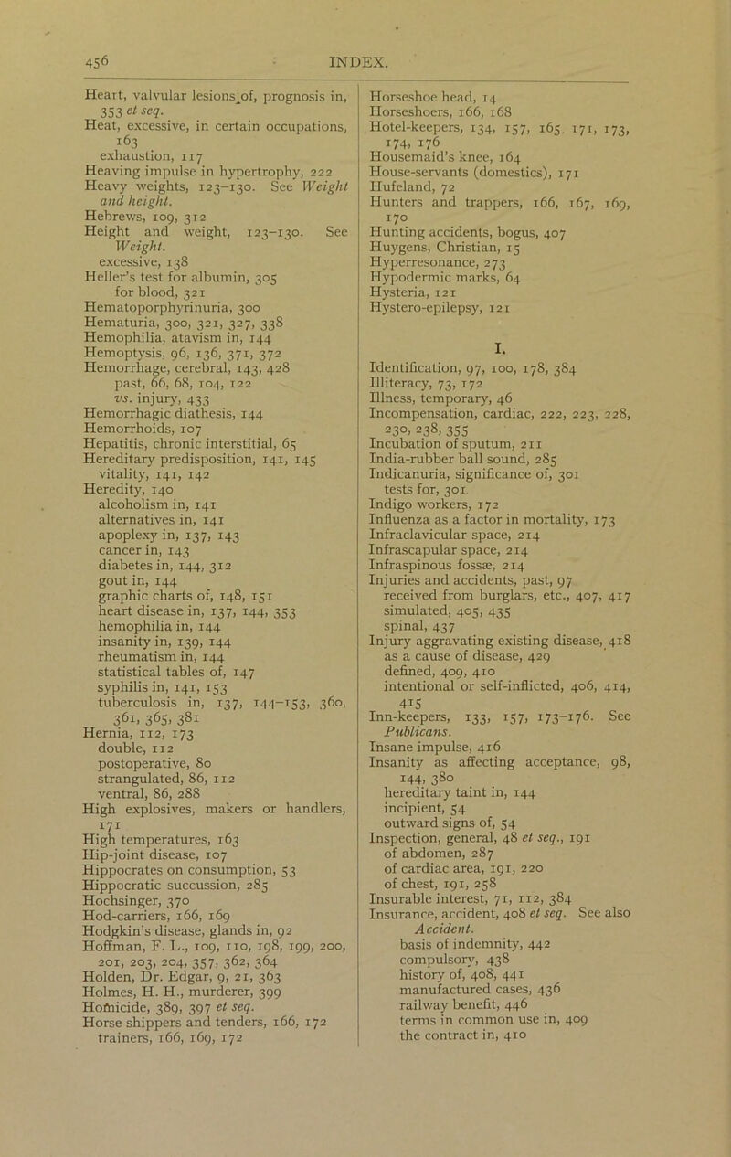 Heart, valvular lesions;of, prognosis in, 353 et seq. Heat, excessive, in certain occupations, i63 exhaustion, 117 Heaving impulse in hypertrophy, 222 Heavy weights, 123-130. See Weight and, height. Hebrews, 109, 312 Height and weight, 123-130. See Weight. excessive, 138 Heller’s test for albumin, 305 for blood, 321 Hematoporphyrinuria, 300 Hematuria, 300, 321, 327, 338 Hemophilia, atavism in, 144 Hemoptysis, 96, 136, 371, 372 Hemorrhage, cerebral, 143, 428 past, 66, 68, 104, 122 vs. injury, 433 Hemorrhagic diathesis, 144 Hemorrhoids, 107 Hepatitis, chronic interstitial, 65 Hereditary predisposition, 141, 145 vitality, 141, 142 Heredity, 140 alcoholism in, 141 alternatives in, 141 apoplexy in, 137, 143 cancer in, 143 diabetes in, 144, 312 gout in, 144 graphic charts of, 148, 151 heart disease in, 137, 144, 353 hemophilia in, 144 insanity in, 139, 144 rheumatism in, 144 statistical tables of, 147 syphilis in, 141, 153 tuberculosis in, 137, 144-153, 360, 36i> 365. 38i Hernia, 112, 173 double, 112 postoperative, 80 strangulated, 86, 112 ventral, 86, 288 High explosives, makers or handlers, 171 High temperatures, 163 Hip-joint disease, 107 Hippocrates on consumption, 53 Hippocratic succussion, 285 Hochsinger, 370 Hod-carriers, 166, 169 Hodgkin’s disease, glands in, 92 Hoffman, F. L., 109, no, 198, 199, 200, 201, 203, 204, 357, 362, 364 Holden, Dr. Edgar, 9, 21, 363 Holmes, H. H., murderer, 399 Hofnicide, 389, 397 et seq. Horse shippers and tenders, 166, 172 trainers, 166, 169, 172 Horseshoe head, 14 Horseshoers, 166, 168 Hotel-keepers, 134, 157, 165. 171, 173, 174, 176 Housemaid’s knee, 164 House-servants (domestics), 171 Hufeland, 72 Hunters and trappers, 166, 167, 169, 170 Hunting accidents, bogus, 407 Huygens, Christian, 15 Hyperresonance, 273 Hypodermic marks, 64 Hysteria, 121 Hystero-epilepsy, 121 I. Identification, 97, 100, 178, 384 Illiteracy, 73, 172 Illness, temporary, 46 Incompensation, cardiac, 222, 223, 228, 230, 238, 355 Incubation of sputum, 211 India-rubber ball sound, 285 Indicanuria, significance of, 301 tests for, 301 Indigo workers, 172 Influenza as a factor in mortality, 173 Infraclavicular space, 2x4 Infrascapular space, 214 Infraspinous fossae, 214 Injuries and accidents, past, 97 received from burglars, etc., 407, 417 simulated, 405, 435 spinal, 437 Injury aggravating existing disease, 418 as a cause of disease, 429 defined, 409, 410 intentional or self-inflicted, 406, 414, 4i5 Inn-keepers, 133, 157, 173-176. See Publicans. Insane impulse, 416 Insanity as affecting acceptance, 98, 144, 380 hereditary taint in, 144 incipient, 54 outward signs of, 54 Inspection, general, 48 et seq., 191 of abdomen, 287 of cardiac area, 191, 220 of chest, 191, 258 Insurable interest, 71, 112, 384 Insurance, accident, 408 et seq. See also Accident. basis of indemnity, 442 compulsory, 438 history of, 408, 441 manufactured cases, 436 railway benefit, 446 terms in common use in, 409 the contract in, 410