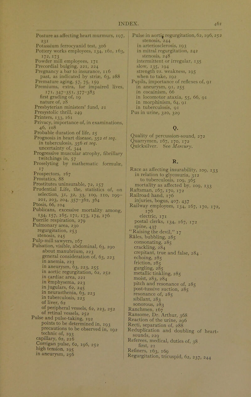 Posture as affecting heart murmurs, 197, 231 Potassium ferrocyanid test, 306 Pottery works employees, 134, 16r, 163, 172. 173 Powder mill employees, 171 Precordial bulging, 221, 224 Pregnancy a bar to insurance, 116 past, as indicated by stria;, 63, 288 Premature aging, 57, 75, 159 Premiums, extra, for impaired lives, !7i> 347-35b 377-383 first grading of, 19 nature of, 2S Presbyterian ministers’ fund, 21 Presystolic thrill, 249 Printers, 133, 161 Privacy, importance of, in examinations, 46, 108 Probable duration of life, 25 Prognosis in heart disease, 352 ct scq. in tuberculosis, 356 et seq. uncertainty of, 344 Progressive muscular atrophy, fibrillary twitchings in, 57 Proselyting by mathematic formula;, 17 Prospectors, 167 Prostatics, 88 Prostitutes uninsurable, 72, 157 Prudential Life, the, statistics of, on selection, 31, 32, 33, 109, no, 199- 201, 203, 204, 357-362, 364 Ptosis, 66, 104 Publicans, excessive mortality among, 134, 157. 165, 171, 173, 174, 176 Puerile respiration, 279 Pulmonary area, 230 regurgitation, 253 stenosis, 245 Pulp-mill sawyers, 167 Pulsation, visible, abdominal, 63, 290 about manubrium, 223 general consideration of, 63, 223 in anemia, 223 in aneurysm, 63, 223, 255 in aortic regurgitation, 62, 252 in cardiac area, 221 in emphysema, 223 in jugulars, 62, 245 in neurasthenia, 63, 223 in tuberculosis, 223 of liver, 62 of peripheral vessels, 62, 223, 252 of retinal vessels, 252 Pulse and pulse-taking, 192 points to be determined in, 193 precautions to be observed in, 192 technic of, 193 capillary, 62, 216 Corrigan pulse, 62, 196, 252 high tension, 195 in aneurysm, 256 Pulse in aortijf regurgitation, 62,196, 252 stenosis, 244 in arteriosclerosis, 193 in mitral regurgitation, 242 stenosis, 248 intermittent or irregular, 135 slow, 135, 194 strength vs. weakness, 195 when to take, 192 Pupils, importance of reflexes of, 91 in aneurysm, 91, 255 in cocainism, 66 in locomotor ataxia, 55, 66, 91 in morphinism, 64, 91 in tuberculosis, 91 Pus in urine, 320, 329 Q. Quality of percussion-sound, 272 Quarrymen, 167, 170, 172 Quicksilver. See Mercury. R. Race as affecting insurability, 109, 133 in relation to glycosuria, 312 to tuberculosis, 109, 365 mortality as affected by, 109, 133 Raftsman, 167, 170, 172 Railroad hand, 176 injuries, bogus, 407, 437 Railway employees, 134, 167, 170, 172, 176 electric, 171 postal clerks, 134, 167, 172 spine, 43.7 “Raising the devil,” 17 Rales, bubbling, 285 consonating, 285 crackling, 284 crepitant, true and false, 284 echoing, 285 friction, 285 gurgling, 285 metallic tinkling, 285 moist, 283, 284 pitch and resonance of, 285 post-tussive suction, 285 resonance of, 285 sibilant, 283 sonorous, 283 Ranchmen, 167 Ransome, Dr. Arthur, 368 Reaction of the urine, 296 Recti, separation of, 288 Reduplication and doubling of heart- sounds, 229 Referees, medical, duties of, 38 first, 21 Refiners, 163, 169 Regurgitation, tricuspid, 62, 237, 244