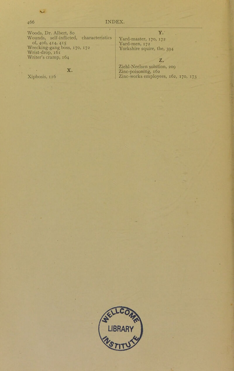 Woods, Dr. Albert, So Wounds, self-inflicted, characteristics of, 406, 414, 415 Wrecking-gang boss, 170, 172 Wrist-drop, 161 Writer’s cramp, 164 X. Xiphosis, 116 Y. Yard-master, 170, 172 Yard-men, 172 Yorkshire squire, the, 394 Z. Ziehl-Neelsen solution, 209 Zinc-poisoning, 162 Zinc-works employees, 162, 170, 173
