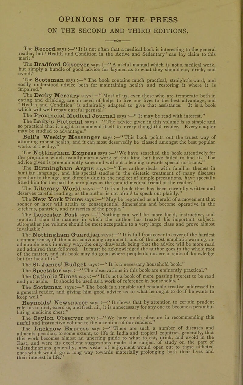 OPINIONS OF THE PRESS ON THE SECOND AND THIRD EDITIONS. Tlie Record says :—“ It is not often that a medical book is interesting to the general reader, but ‘ Health and Condition in the Active and Sedentary ’ can lay claim to this merit.” The Bradford Observer says :—“A useful manual which is not a medical work, but simply a bundle of good advice for laymen as to what they should eat, drink, and avoid.” The Scotsman says :—“ The book contains much practical, straightforward, and easily understood advice both for maintaining health and restoring it where it is impaired.” The Derby Mercury says :—“ Most of us, even those who are temperate both in eating and drinking, are in need of helps to live our lives to the best advantage, and ‘ Health and Condition ’ is admirably adapted to give that assistance. It is a book which will well repay careful perusal. The Provincial Medical Journal says:—“ It may be read with interest. The Lady’s Pictorial says :— The advice given in this volume is so simple and so practical that it ought to commend itself to every thoughtful reader. Every chapter may be studied to advantage.” BeU’s Weekly Messeng'er says:—“This book points out the truest way of attaining robust health, and it can most deservedly be classed amongst the best popular works of the day. The Nottingbam Bxpress says:—“We have searched the book attentively for the prej udice which usually mars a work of this kind but have failed to find it. The advice given is pre-eminently sane and without a leaning towards special nostrums.” The Birmingbam Argus says:—“ The author deals with familiar themes in familiar language, and his special studies in the dietetic treatment of many diseases peculiar to the age, and directly due to the neglect of simple precautions, have specially fitted him for the part he here plays as the candid medical friend of the reader.” The Literary World says :—“ It is a book that has been carefully written and deserves careful reading, as the author is not afraid to speak out plainly.” The New 3fork Times says :—“ May be regarded as a herald of a movement that sooner or later will attain to consequential dimensions and become operative in the kitchens, pantries, and nurseries of the people.” The Leicester Post says:—“Nothing can well be more lucid, instructive, and practical than the manner in which the author has treated his important subject. Altogether the volume should be most acceptable to a very large class and prove almost invaluable.’ The Nottingbam Guardian says:—It is full from cover to cover of the hardest common sense, of the most convincing argument, and of the most emphatic warning, an admirable book in every way, the only drawback being that the advice will be more read and admired than followed. It must be acknowledged the author goes to the whole root of the matter, and his book may do good where people do not err in spite of knowledge but for lack of it.” The St. James’ Budget says:—“ It is a necessary household book.” The Spectator says :—“ The observations in this book are eminently practical.” The Catbolic Times says :—“It is not a book of mere passing interest to be read and put aside. It should be used as a work of reference in households.” The Scotsman says :—“ The book is a sensible and readable treatise addressed to a general reader, and giving him good advice as to what he ought to do if he wants to keep well.” Reynolds’ Newspaper says:—“It shows that by attention to certain prudent rules as to diet, exercise, and fresh air, it is unnecessary for any one to become a perambu- lating medicine chest.” The Ceylon Observer says:—“We have much pleasure in recommending this useful and instructive volume to the attention of our readers.” The Lucknow Express says :—“ There are such a number of diseases and ailments peculiar, to some extent, to life in India and tropical countries generally, that this work becomes almost an unerring guide to what to eat, drink, and avoid in the East, and were its excellent suggestions made the subject of study on the part of valetudinarians generally, new vistas of enjoyment would open out to these afflicted ones which would go a long way towards materially prolonging both their lives and their interest in life.