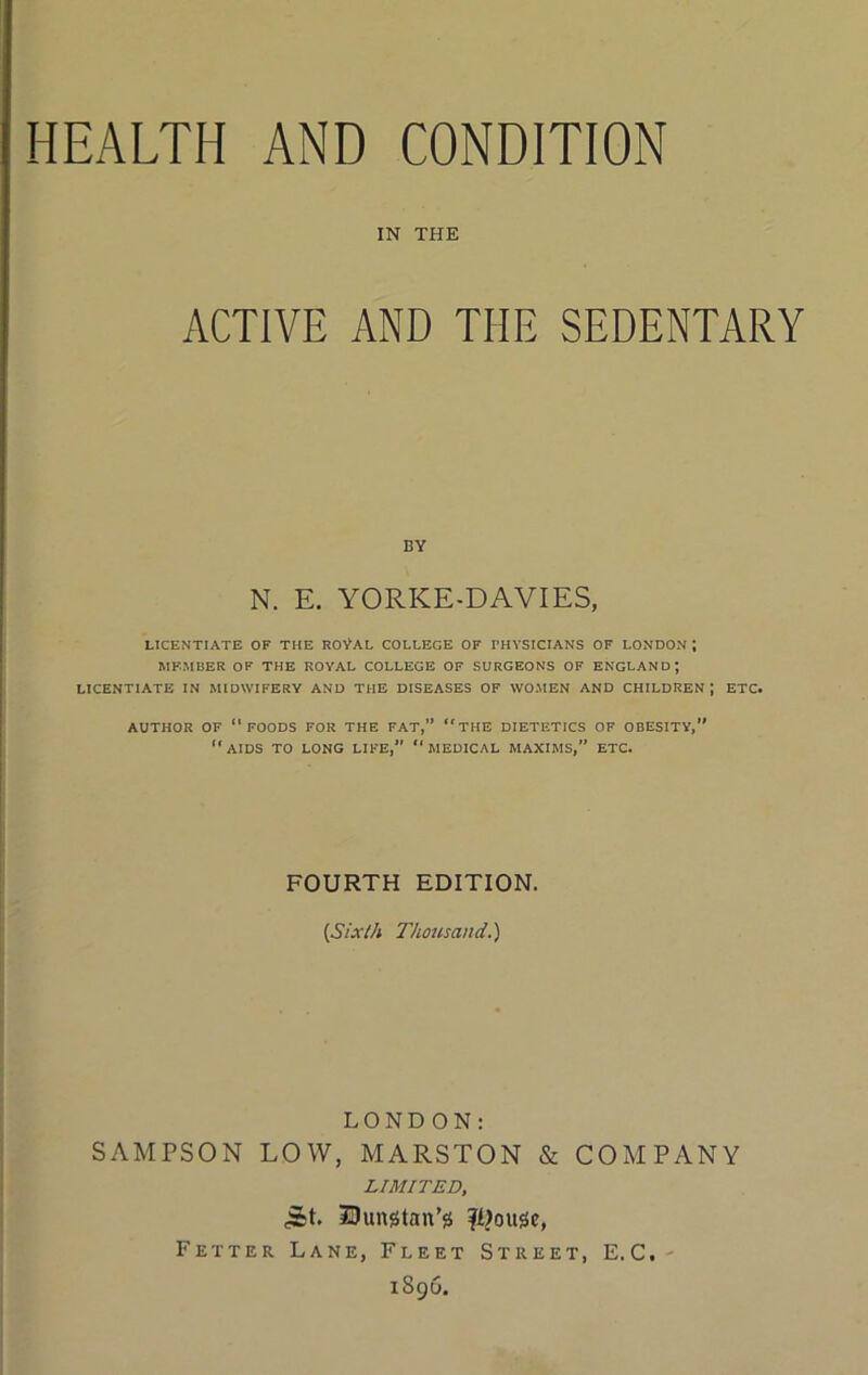 IN THE ACTIVE AND THE SEDENTARY BY N. E. YORKE-DAVIES, LICENTIATE OF THE ROVAL COLLEGE OF PHYSICIANS OF LONDON ; MEMBER OF THE ROYAL COLLEGE OF SURGEONS OF ENGLAND; LICENTIATE IN MIDWIFERY AND THE DISEASES OF WOMEN AND CHILDREN; ETC. AUTHOR OF “foods FOR THE FAT,” “tHE DIETETICS OP OBESITY, “aids to LONG LIFE, “MEDICAL MAXIMS,” ETC. FOURTH EDITION. (S/.r//i Thousand.) LONDON: SAMPSON LOW, MARSTON & COMPANY LIMITED, IDungtan’g fi?ouge, Fetter Lane, Fleet Street, E.C.- 1896.