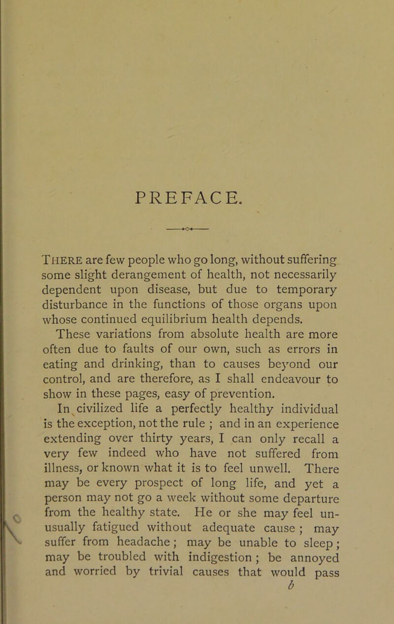 PREFACE. hO- THERE are few people who go long, without suffering some slight derangement of health, not necessarily dependent upon disease, but due to temporary disturbance in the functions of those organs upon whose continued equilibrium health depends. These variations from absolute health are more often due to faults of our own, such as errors in eating and drinking, than to causes beyond our control, and are therefore, as I shall endeavour to show in these pages, easy of prevention. In^civilized life a perfectly healthy individual is the exception, not the rule ; and in an experience extending over thirty years, I can only recall a very few indeed who have not suffered from illness, or known what it is to feel unwell. There may be every prospect of long life, and yet a person may not go a week without some departure from the healthy state. He or she may feel un- usually fatigued without adequate cause; may suffer from headache; may be unable to sleep; may be troubled with indigestion ; be annoyed and worried by trivial causes that would pass b