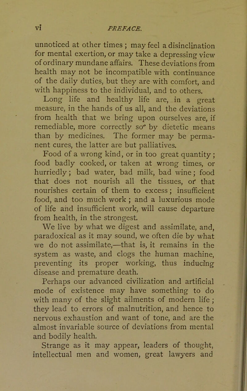 unnoticed at other times ; may feel a disinclination for mental exertion, or may take a depressing view of ordinary mundane affairs. These deviations from health may not be incompatible with continuance of the daily duties, but they are with comfort, and with happiness to the individual, and to others. Long life and healthy life are, in a great measure, in the hands of us all, and the deviations from health that we bring upon ourselves are, if remediable, more correctly so'* by dietetic means than by medicines. The former may be perma- nent cures, the latter are but palliatives. Food of a wrong kind, or in too great quantity ; food badly cooked, or taken at wrong times, or hurriedly; bad water, bad milk, bad wine; food that does not nourish all the tissues, oi* that nourishes certain of them to excess; insufficient food, and too much work ; and a luxurious mode of life and insufficient work, will cause departure from health, in the strongest. We live by what we digest and assimilate, and, paradoxical as it may sound, we often die by what we do not assimilate,—that is, it remains in the system as waste, and clogs the human machine, preventing its proper working, thus inducing disease and premature death. Perhaps our advanced civilization and artificial mode of existence may have something to do with many of the slight ailments of modern life ; they lead to errors of malnutrition, and hence to nervous exhaustion and want of tone, and are the almost invariable source of deviations from mental and bodily health. Strange as it may appear, leaders of thought, intellectual men and women, great lawyers and