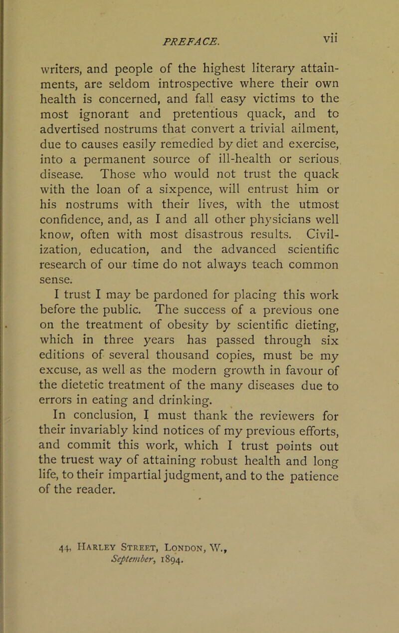 writers, and people of the highest literary attain- ments, are seldom introspective where their own health is concerned, and fall easy victims to the most ignorant and pretentious quack, and to advertised nostrums that convert a trivial ailment, due to causes easily remedied by diet and exercise, into a permanent source of ill-health or serious, disease. Those who would not trust the quack with the loan of a sixpence, will entrust him or his nostrums with their lives, with the utmost confidence, and, as I and all other physicians well know, often with most disastrous results. Civil- ization, education, and the advanced scientific research of our time do not always teach common sense. I trust I may be pardoned for placing this work before the public. The success of a previous one on the treatment of obesity by scientific dieting, which in three years has passed through six editions of several thousand copies, must be my excuse, as well as the modern growth in favour of the dietetic treatment of the many diseases due to errors in eating and drinking. In conclusion, I must thank the reviewers for their invariably kind notices of my previous efforts, and commit this work, which I trust points out the truest way of attaining robust health and long life, to their impartial judgment, and to the patience of the reader. 44, Harley Street, London, W., September, 1894.