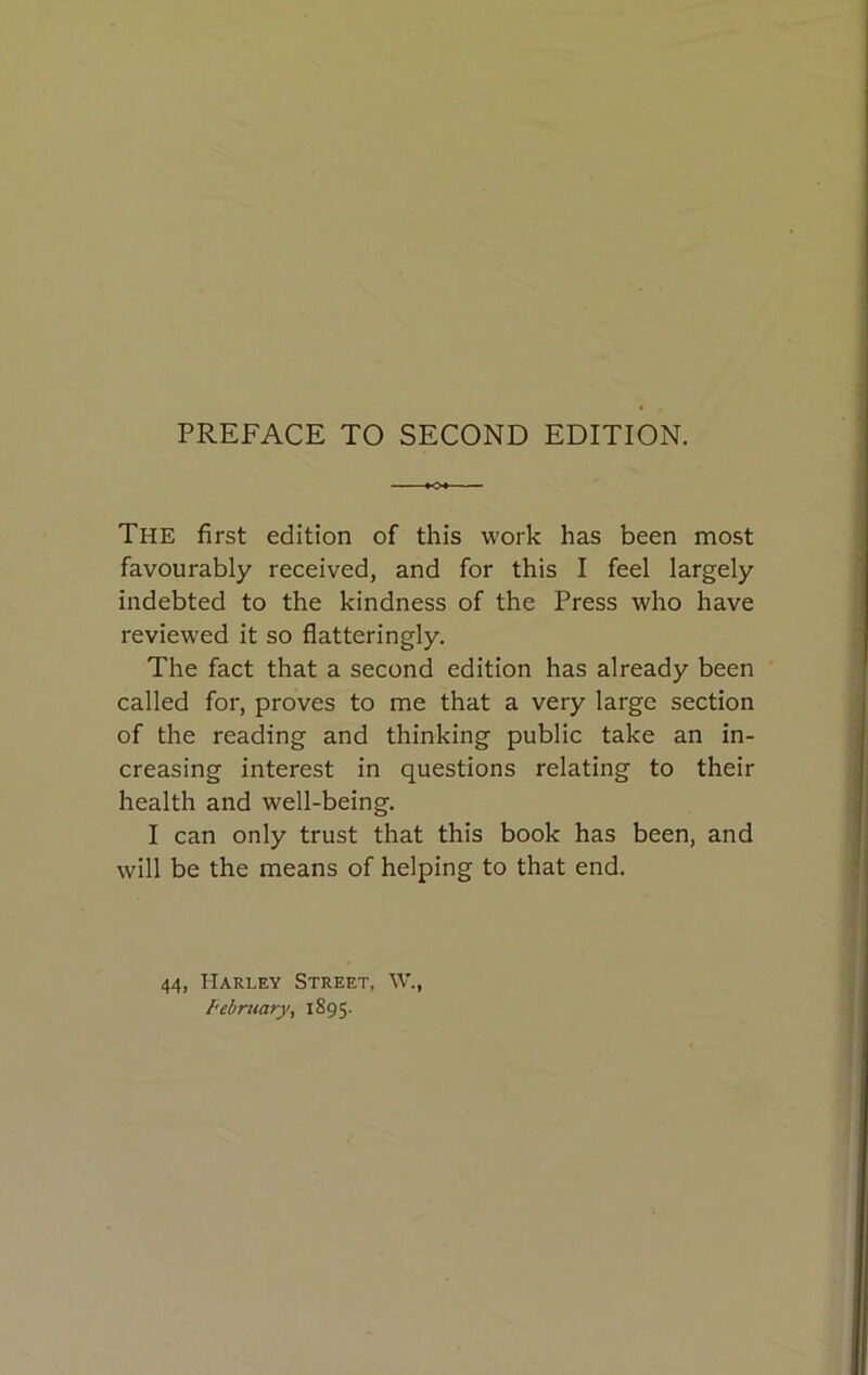 The first edition of this work has been most favourably received, and for this I feel largely indebted to the kindness of the Press who have reviewed it so flatteringly. The fact that a second edition has already been called for, proves to me that a very large section of the reading and thinking public take an in- creasing interest in questions relating to their health and well-being. I can only trust that this book has been, and will be the means of helping to that end. 44, Harley Street, W.,