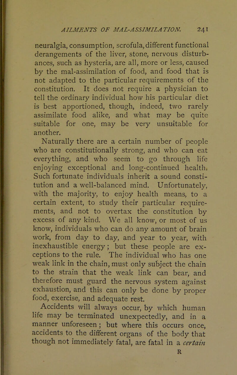 neuralgia, consumption, scrofula, different functional derangements of the liver, stone, nervous disturb- ances, such as hysteria, are all, more or less, caused by the mal-assimilation of food, and food that is not adapted to the particular requirements of the constitution. It does not require a physician to tell the ordinary individual how his particular diet is best apportioned, though, indeed, two rarely assimilate food alike, and what may be quite suitable for one, may be very unsuitable for another. Naturally there are a certain number of people who are constitutionally strong, and who can eat everything, and who seem to go through life enjoying exceptional and long-continued health; Such fortunate individuals inherit a sound consti- tution and a well-balanced mind. Unfortunately, with the majority, to enjoy health means, to a certain extent, to study their particular require- ments, and not to overtax the constitution by excess of any kind. We all know, or most of us know, individuals who can do any amount of brain work, from day to day, and year to year, with inexhaustible energy; but these people are ex- ceptions to the rule. The individual who has one weak link in the chain, must only subject the chain to the strain that the weak link can bear, and therefore must guard the nervous system against exhaustion, and this can only be done by proper food, exercise, and adequate rest. Accidents will always occur, by which human life may be terminated unexpectedly, and in a manner unforeseen; but where this occurs once, accidents to the different organs of the body that though not immediately fatal, are fatal in a certain R