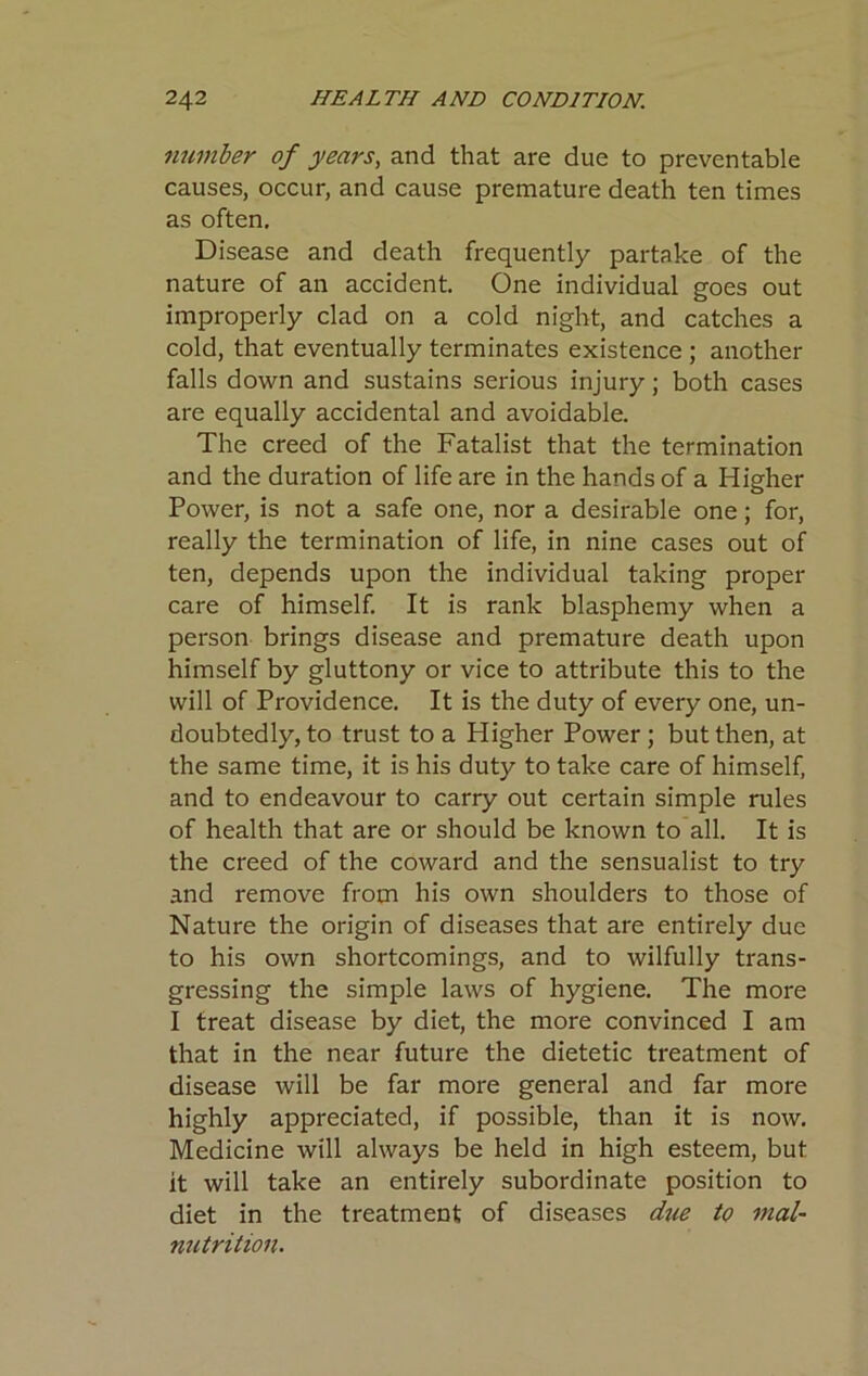 number of years, and that are due to preventable causes, occur, and cause premature death ten times as often. Disease and death frequently partake of the nature of an accident. One individual goes out improperly clad on a cold night, and catches a cold, that eventually terminates existence; another falls down and sustains serious injury; both cases are equally accidental and avoidable. The creed of the Fatalist that the termination and the duration of life are in the hands of a Higher Power, is not a safe one, nor a desirable one; for, really the termination of life, in nine cases out of ten, depends upon the individual taking proper care of himself. It is rank blasphemy when a person brings disease and premature death upon himself by gluttony or vice to attribute this to the will of Providence. It is the duty of every one, un- doubtedly, to trust to a Higher Power; but then, at the same time, it is his duty to take care of himself, and to endeavour to carry out certain simple rules of health that are or should be known to all. It is the creed of the coward and the sensualist to try and remove from his own shoulders to those of Nature the origin of diseases that are entirely due to his own shortcomings, and to wilfully trans- gressing the simple laws of hygiene. The more I treat disease by diet, the more convinced I am that in the near future the dietetic treatment of disease will be far more general and far more highly appreciated, if possible, than it is now. Medicine will always be held in high esteem, but it will take an entirely subordinate position to diet in the treatment of diseases due to mal- nutrition.