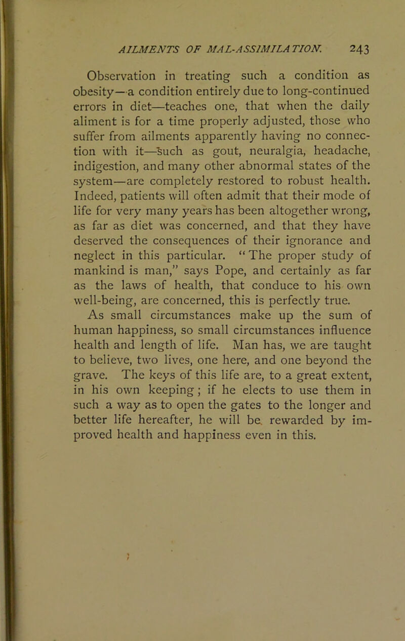 Observation in treating such a condition as obesity—a condition entirely due to long-continued errors in diet—teaches one, that when the daily aliment is for a time properly adjusted, those who suffer from ailments apparently having no connec- tion with it—^such as gout, neuralgia, headache, indigestion, and many other abnormal states of the system—are completely restored to robust health. Indeed, patients will often admit that their mode of life for very many years has been altogether wrong, as far as diet was concerned, and that they have deserved the consequences of their ignorance and neglect in this particular. “ The proper study of mankind is man,” says Pope, and certainly as far as the laws of health, that conduce to his own well-being, are concerned, this is perfectly true. As small circumstances make up the sum of human happiness, so small circumstances influence health and length of life. Man has, we are taught to believe, two lives, one here, and one beyond the grave. The keys of this life are, to a great extent, in his own keeping; if he elects to use them in such a way as to open the gates to the longer and better life hereafter, he will be. rewarded by im- proved health and happiness even in this.