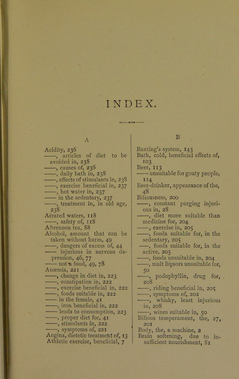 INDEX A Acidity, 236 , articles of diet to be avoided in, 238 , causes of, 236 , daily bath in, 238 , effects of stimulants in, 238 , exercise beneficial in, 237 , hot water in, 237 in the sedentary, 237 , treatment in, in old age, 238 Aerated waters, 118 , safety of, 118 Afternoon tea, 88 Alcohol, amount that can be taken without harm, 49 , dangers of excess of, 44 injurious in nervous de- pression, 46, 77 not ■a food, 49, 78 Anmmia, 221 , change in diet in, 223 , constipation in, 222 , exercise beneficial in, 222 , foods suitable in, 222 ■ in the female, 41 , iron beneficial in, 222 leads to consumption, 223 , proper diet for, 41 , stimulants in, 222 , symptoms of, 221 Angina, dietetic treatment of, 13 Athletic exercise, beneficial, 7 B Banting’s system, 143 Bath, cold, beneficial effects of, 103 Beer, 113 unsuitable for gouty people, 114 Beer-drinker, appearance of the, 48 Biliousness, 200 , constant purging injuri- ous in, 28 , diet more suitable than medicine for, 204 , exercise in, 205 , foods suitable for, in the sedentary, 205 , foods suitable for, in the active, 205 , foods unsuitable in, 204 , malt liquors unsuitable for, 50 , podophyllin, drug for, 208 , riding beneficial in, 201; , symptoms of, 202 , whisky, least injurious in, 208 , wines suitable in, 50 Bilious temperament, the, 27, 201 Body, the, a machine, 2 Brain softening, due to in- sufficient nourishment, 81
