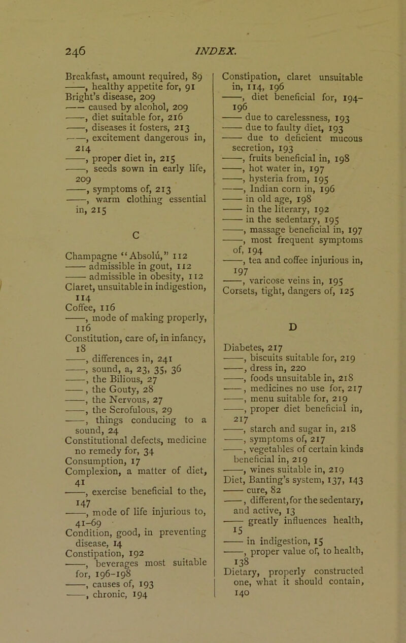 Breakfast, amount required, 89 , healthy appetite for, 91 Bright’s disease, 209 caused by alcohol, 209 -, diet suitable for, 216 , diseases it fosters, 213 ■ , excitement dangerous in, 214 , proper diet in, 215 , seeds sown in early life, 209 , symptoms of, 213 , warm clothing essential in, 215 C Champagne “Absolu,” 112 admissible in gout, 112 admissible in obesity, 112 Claret, unsuitable in indigestion, 114 Coffee, 116 , mode of making properly, 116 Constitution, care of, in infancy, 18 , differences in, 241 , sound, a, 23, 35, 36 , the Bilious, 27 , the Gouty, 28 , the Nervous, 27 , the Scrofulous, 29 , things conducing to a sound, 24 Constitutional defects, medicine no remedy for, 34 Consumption, 17 Complexion, a matter of diet, 41 , exercise beneficial to the, 147 , mode of life injurious to, 41-69 Condition, good, in preventing disease, 14 Constipation, 192 ■ , beverages most suitable for, 196-198 , causes of, 193 , chronic, 194 Constipation, claret unsuitable in, 114, 196 , diet beneficial for, 194- 196 due to carelessness, 193 due to faulty diet, 193 due to deficient mucous secretion, 193 , fruits beneficial in, 198 , hot water in, 197 , hysteria from, 195 , Indian corn in, 196 in old age, 198 in the literary, 192 in the sedentary, 195 , massage beneficial in, 197 , most frequent symptoms of, 194 , tea and coffee injurious in, 197 , varicose veins in, 195 Corsets, tight, dangers of, 125 D Diabetes, 217 , biscuits suitable for, 219 , dress in, 220 , foods unsuitable in, 218 , medicines no use for, 217 , menu suitable for, 219 , proper diet beneficial in, 217 , starch and sugar in, 218 , symptoms of, 217 , vegetables of certain kinds beneficial in, 219 , wines suitable in, 219 Diet, Banting’s system, 137, 143 cure, 82 , different, for the sedentary, and active, 13 ■ greatly influences health, 15 in indigestion, 15 , proper value of, to health, 138 Dietary, properly constructed one, what it should contain, 140