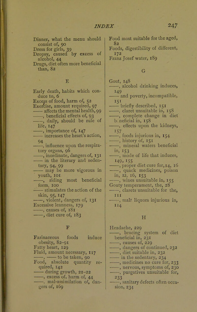 Dinner, what the menu should consist of, 90 Dress for girls, 39 Dropsy, caused by excess of alcohol, 44 Drugs, diet often more beneficial than, 82 E Early death, habits which con- duce to, 6 Excep of food, harm of, 52 Exercise, amount required, 97 affects the mental health, 99 , beneficial effects of, 93 , daily, should be rule of life, 147 , importance of, 147 increases the heart’s action, 94 , influence upon the respira- tory organs, 96 , inordinate, dangers of, 131 in the literary and seden- tary, 94,, 99 may be more vigorous in youth, loi , riding most beneficial form, 100 stimulates the action of the skin, 95, 147 , violent, dangers of, 131 Excessive leanness, 179 , causes of, 181 , diet cure of, 183 F Farinaceous foods induce obesity, 82-91 Fatty heart, 129 Fluid, amount necessary, 117 , to be taken, 90 Food, absolute quantity re- quired, 142 during growth, 21-22 , excess of, harm of, 44 , mal-assimilation of, dan- gers of, 169 Food most suitable for the aged, 82 Foods, digestibility of different, 172 Franz Josef water, 189 G Gout, 148 , alcohol drinking induces, 149 and poverty, incompatible, 151 briefly described, 151 , claret unsuitable in, 158 , complete change in diet b.neficialin, 158 , effects upon the kidneys, ^57 , foods injurious in, 154 , history of, 151 , mineral waters beneficial in. IS3 , mode of life that induces, 149, IS5 , proper diet cure for, 14, 16 , quack medicines, poison in, 12, 16, 153 , wines unsuitable in, 155 Gouty temperament, the, 28 , clarets unsuitable for the, III -—, malf liquors injurious in, 114 H Headache, 229 , bracing system of diet beneficial in, 231 ——, causes of, 229 , dangers of continued, 232 , diet suitable in, 232 in the sedentary, 234 , medicines no cure for, 233 , nervous, symptoms of, 230 , purgatives unsuitable for, 233 , sanitary defects often occa- sion, 234