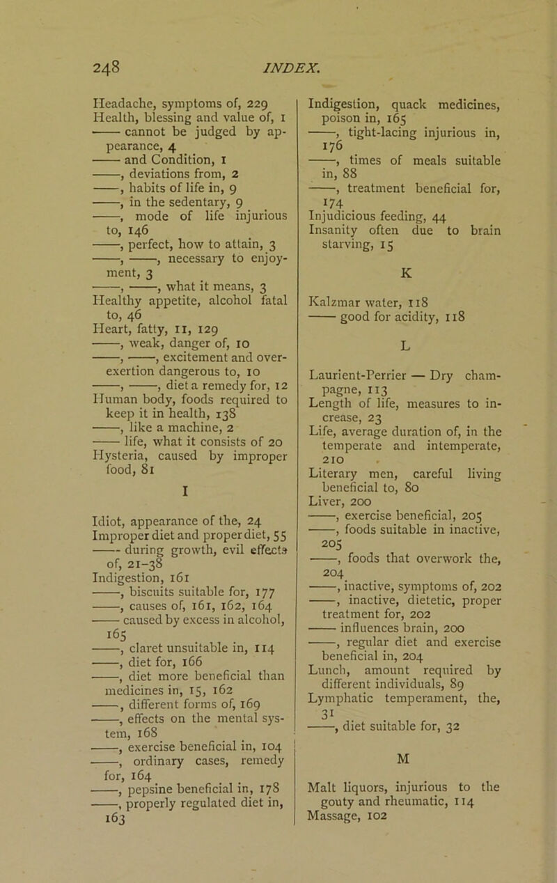 Headache, symptoms of, 229 Health, blessing and value of, i cannot be judged by ap- pearance, 4 and Condition, i , deviations from, 2 , habits of life in, 9 , in the sedentary, 9 , mode of life injurious to, 146 , perfect, how to attain, 3 , , necessary to enjoy- ment, 3 , , what it means, 3 Healthy appetite, alcohol fatal to, 46 Heart, fatty, ii, 129 , weak, danger of, 10 , , excitement and over- exertion dangerous to, 10 , , diet a remedy for, 12 Human body, foods required to keep it in health, 138 , like a machine, 2 life, what it consists of 20 Hysteria, caused by improper food, 81 I Idiot, appearance of the, 24 Improper diet and proper diet, 55 during growth, evil effects of, 21-38 Indigestion, 161 , biscuits suitable for, 177 , causes of, 161, 162, 164 caused by excess in alcohol, 165 , claret unsuitable in, 114 , diet for, 166 , diet more beneficial than medicines in, 15, 162 , different forms of, 169 , effects on the mental sys- tem, 168 , exercise beneficial in, 104 , ordinary cases, remedy for, 164 , pepsine beneficial in, 178 , properly regulated diet in, 163 Indigestion, quack medicines, poison in, 165 , tight-lacing injurious in, 176 , times of meals suitable in, 88 , treatment beneficial for, 174 . Injudicious feeding, 44 Insanity often due to brain starving, 15 K Kalzmar water, 118 good for acidity, 118 L Laurient-Perrier — Dry cham- pagne, 113 Length of life, measures to in- crease, 23 Life, average duration of, in the temperate and intemperate, 210 Literary men, careful living beneficial to, 80 Liver, 200 , exercise beneficial, 205 , foods suitable in inactive, 205 , foods that overwork the, 204 , inactive, symptoms of, 202 , inactive, dietetic, proper treatment for, 202 influences brain, 200 , regular diet and exercise beneficial in, 204 Lunch, amount required by different individuals, 89 Lymphatic temperament, the, 31 , diet suitable for, 32 M Malt liquors, injurious to the gouty and rheumatic, 114 Massage, 102