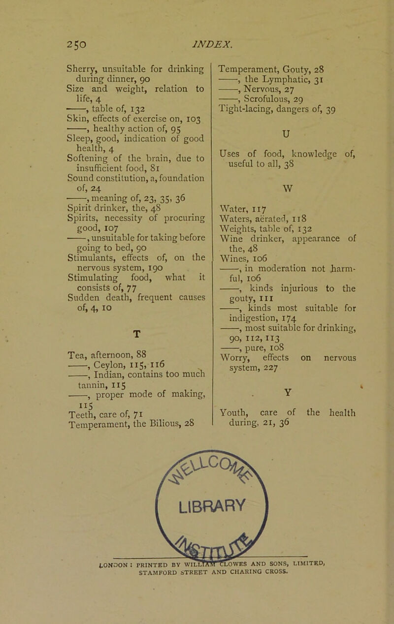 Sherry, unsuitable for drinking during dinner, 90 Size and weight, relation to life, 4 , table of, 132 Skin, effects of exercise on, 103 , healthy action of, 95 Sleep, good, indication of good health, 4 Softening of the brain, due to insufficient food, 81 Sound constitution, a, foundation of, 24 , meaning of, 23, 35, 36 Spirit drinker, the, 48 Spirits, necessity of procuring good, 107 , unsuitable for taking before going to bed, 90 Stimulants, effects of, on the nervous system, 190 Stimulating food, what it consists of, 77 Sudden death, frequent causes of, 4, 10 T Tea, afternoon, 88 , Ceylon, IIS, 116 , Indian, contains too much tannin, 115 , proper mode of making. Teeth, care of, 71 Temperament, the Bilious, 28 Temperament, Gouty, 28 , the Lymphatic, 31 , Nervous, 27 , Scrofulous, 29 Tight-lacing, dangers of, 39 U Uses of food, knowledge of, useful to all, 38 W Water, 117 Waters, aerated, 118 Weights, table of, 132 Wine drinker, appearance of the, 48 Wines, 106 , in moderation not harm- ful, 106 , kinds injurious to the gouty, 111 , kinds most suitable for indigestion, 174 , most suitable for drinking, 90, 112,113 , pure, 108 Worry, effects on nervous system, 227 Y Youth, care of the health during, 21, 36 STAMFORD STREET AND CHARING CROSS.