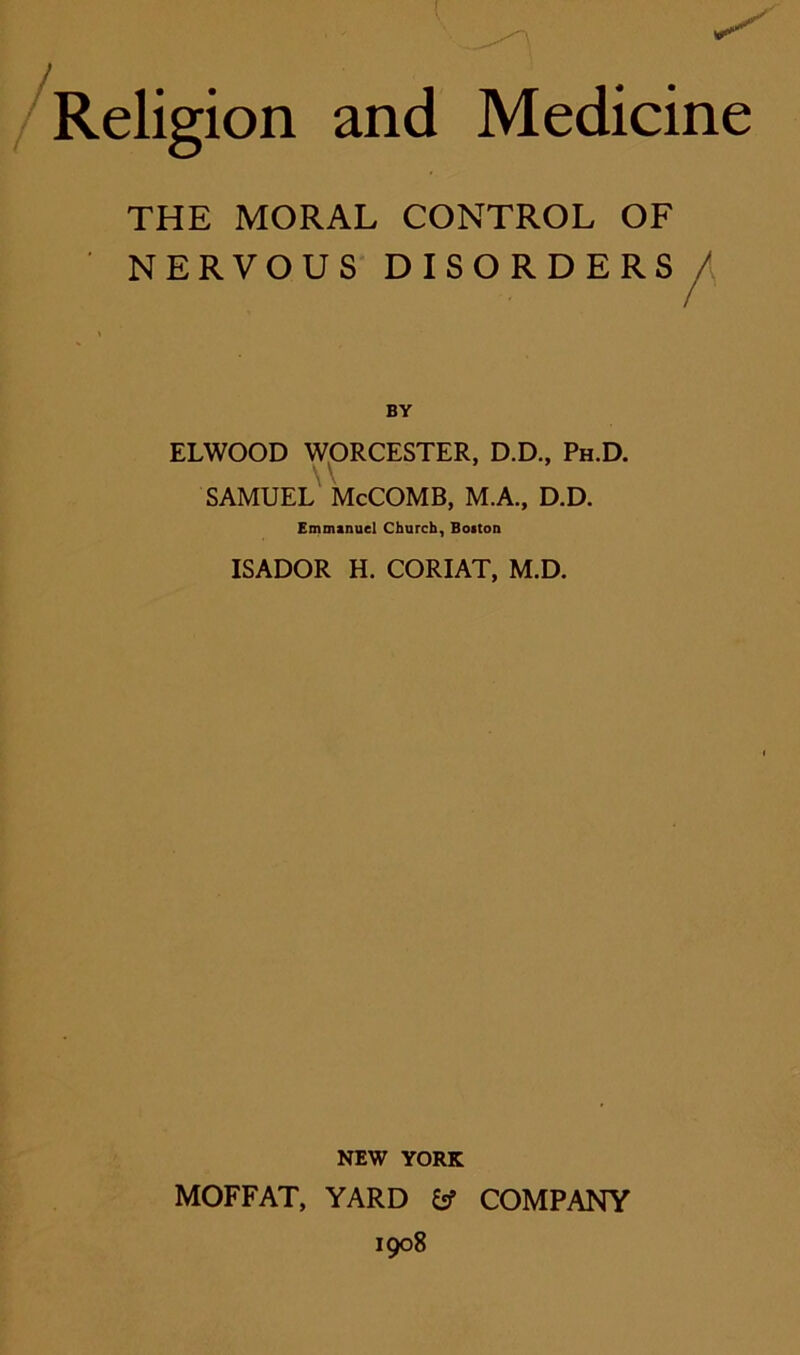 THE MORAL CONTROL OF NERVOUS DISORDERS/ BY ELWOOD WORCESTER, D.D., Ph.D. \ \ SAMUEL McCOMB, M.A., D.D. Emmanuel Church, Boiton ISADOR H. CORIAT, M.D. NEW YORK MOFFAT, YARD fcf COMPANY 1908