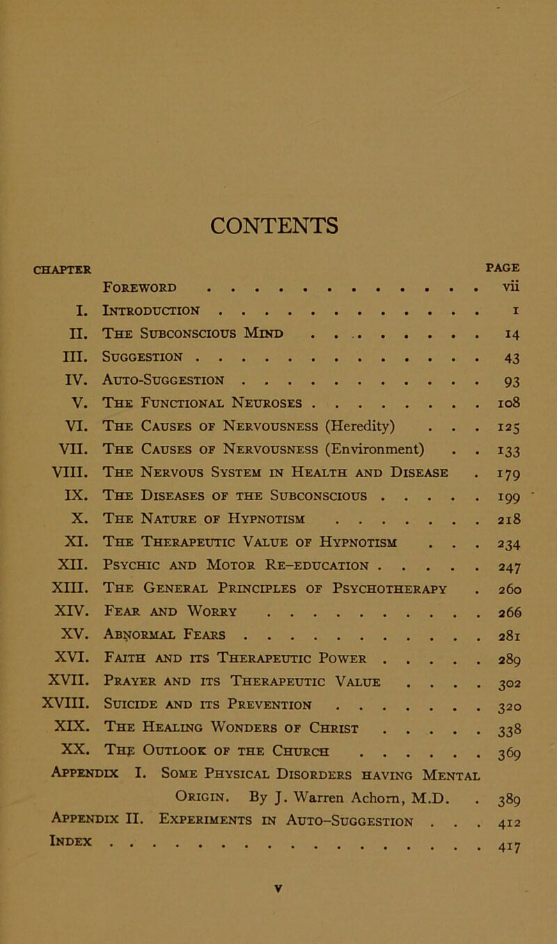 CONTENTS CHAPTER PAGE Foreword vii I. Introduction i II. The Subconscious Mind . . 14 III. Suggestion 43 IV. Auto-Suggestion 93 V. The Functional Neuroses 108 VI. The Causes of Nervousness (Heredity) . . . 125 VII. The Causes of Nervousness (Environment) . . 133 VIII. The Nervous System in Health and Disease . 179 IX. The Diseases of the Subconscious 199 ' X. The Nature of Hypnotism 218 XI. The Therapeutic Value of Hypnotism . . . 234 XII. Psychic and Motor Re-education 247 Xni. The General Principles of Psychotherapy . 260 XIV. Fear and Worry 266 XV. Abnormal Fears 281 XVI. Faith and its Therapeutic Power 289 XVII. Prayer and its Therapeutic Value .... 302 XVIII. Suicide and its Prevention 320 XIX. The Healing Wonders of Christ 338 XX. Thr Outlook of the Church 369 Appendix I. Some Physical Disorders having Mental Origin. By J. Warren Achom, M.D. . 389 Appendix II. Experiments in Auto-Suggestion . . . 412 lNDEx 417