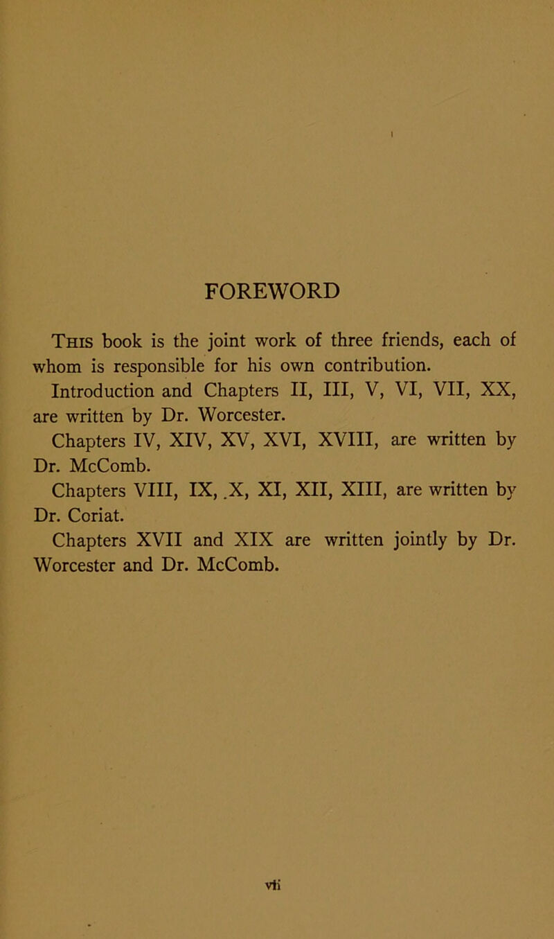 1 FOREWORD This book is the joint work of three friends, each of whom is responsible for his own contribution. Introduction and Chapters II, III, V, VI, VII, XX, are written by Dr. Worcester. Chapters IV, XIV, XV, XVI, XVIII, are written by Dr. McComb. Chapters VIII, IX, .X, XI, XII, XIII, are written by Dr. Coriat. Chapters XVII and XIX are written jointly by Dr. Worcester and Dr. McComb.