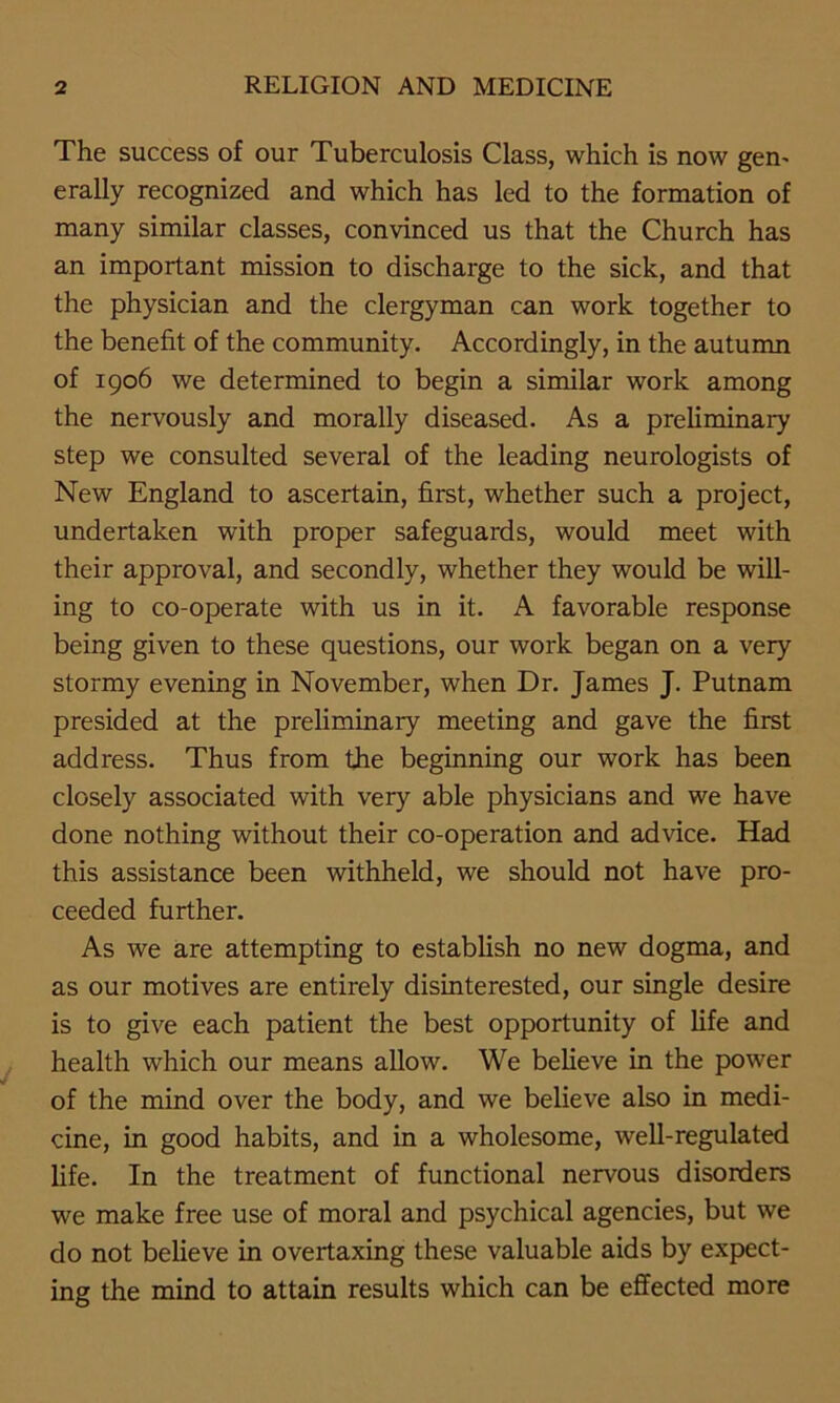 The success of our Tuberculosis Class, which is now gen- erally recognized and which has led to the formation of many similar classes, convinced us that the Church has an important mission to discharge to the sick, and that the physician and the clergyman can work together to the benefit of the community. Accordingly, in the autumn of 1906 we determined to begin a similar work among the nervously and morally diseased. As a preliminary step we consulted several of the leading neurologists of New England to ascertain, first, whether such a project, undertaken with proper safeguards, would meet with their approval, and secondly, whether they would be will- ing to co-operate with us in it. A favorable response being given to these questions, our work began on a very stormy evening in November, when Dr. James J. Putnam presided at the preliminary meeting and gave the first address. Thus from the beginning our work has been closely associated with very able physicians and we have done nothing without their co-operation and advice. Had this assistance been withheld, we should not have pro- ceeded further. As we are attempting to establish no new dogma, and as our motives are entirely disinterested, our single desire is to give each patient the best opportunity of fife and health which our means allow. We believe in the power of the mind over the body, and we believe also in medi- cine, in good habits, and in a wholesome, well-regulated life. In the treatment of functional nervous disorders we make free use of moral and psychical agencies, but we do not believe in overtaxing these valuable aids by expect- ing the mind to attain results which can be effected more