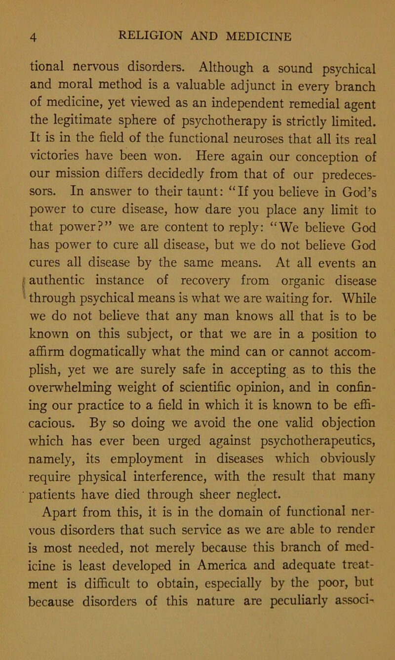 tional nervous disorders. Although a sound psychical and moral method is a valuable adjunct in every branch of medicine, yet viewed as an independent remedial agent the legitimate sphere of psychotherapy is strictly limited. It is in the field of the functional neuroses that all its real victories have been won. Here again our conception of our mission differs decidedly from that of our predeces- sors. In answer to their taunt: “If you believe in God’s power to cure disease, how dare you place any limit to that power?” we are content to reply: “We believe God has power to cure all disease, but we do not believe God cures all disease by the same means. At all events an authentic instance of recovery from organic disease through psychical means is what we are waiting for. While we do not believe that any man knows all that is to be known on this subject, or that we are in a position to affirm dogmatically what the mind can or cannot accom- plish, yet we are surely safe in accepting as to this the overwhelming weight of scientific opinion, and in confin- ing our practice to a field in which it is known to be effi- cacious. By so doing we avoid the one valid objection which has ever been urged against psychotherapeutics, namely, its employment in diseases which obviously require physical interference, with the result that many patients have died through sheer neglect. Apart from this, it is in the domain of functional ner- vous disorders that such sendee as we are able to render is most needed, not merely because this branch of med- icine is least developed in America and adequate treat- ment is difficult to obtain, especially by the poor, but because disorders of this nature are peculiarly associ-