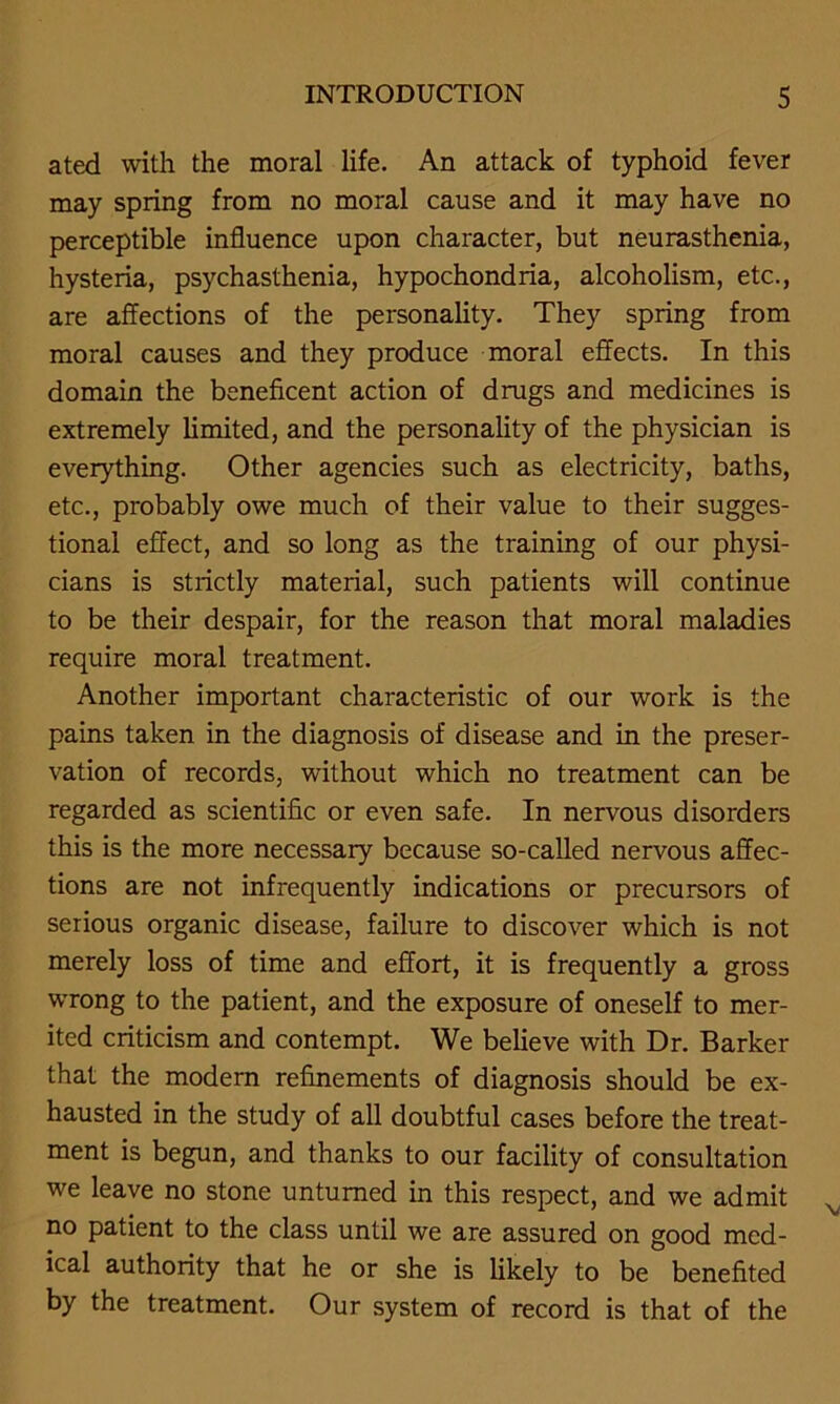 ated with the moral life. An attack of typhoid fever may spring from no moral cause and it may have no perceptible influence upon character, but neurasthenia, hysteria, psychasthenia, hypochondria, alcoholism, etc., are affections of the personality. They spring from moral causes and they produce moral effects. In this domain the beneficent action of drugs and medicines is extremely limited, and the personality of the physician is everything. Other agencies such as electricity, baths, etc., probably owe much of their value to their sugges- tional effect, and so long as the training of our physi- cians is strictly material, such patients will continue to be their despair, for the reason that moral maladies require moral treatment. Another important characteristic of our work is the pains taken in the diagnosis of disease and in the preser- vation of records, without which no treatment can be regarded as scientific or even safe. In nervous disorders this is the more necessary because so-called nervous affec- tions are not infrequently indications or precursors of serious organic disease, failure to discover which is not merely loss of time and effort, it is frequently a gross wrong to the patient, and the exposure of oneself to mer- ited criticism and contempt. We believe with Dr. Barker that the modern refinements of diagnosis should be ex- hausted in the study of all doubtful cases before the treat- ment is begun, and thanks to our facility of consultation we leave no stone unturned in this respect, and we admit no patient to the class until we are assured on good med- ical authority that he or she is likely to be benefited by the treatment. Our system of record is that of the