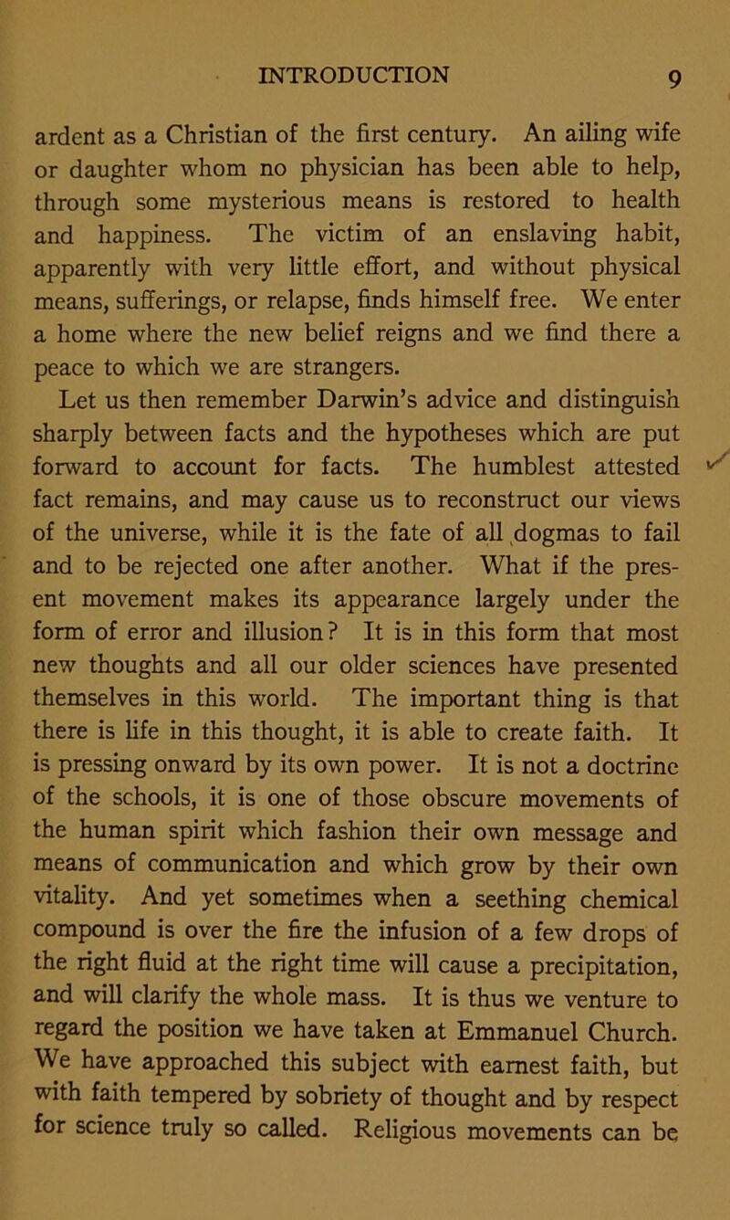 ardent as a Christian of the first century. An ailing wife or daughter whom no physician has been able to help, through some mysterious means is restored to health and happiness. The victim of an enslaving habit, apparently with very little effort, and without physical means, sufferings, or relapse, finds himself free. We enter a home where the new belief reigns and we find there a peace to which we are strangers. Let us then remember Darwin’s advice and distinguish sharply between facts and the hypotheses which are put forward to account for facts. The humblest attested v fact remains, and may cause us to reconstruct our views of the universe, while it is the fate of all dogmas to fail and to be rejected one after another. What if the pres- ent movement makes its appearance largely under the form of error and illusion? It is in this form that most new thoughts and all our older sciences have presented themselves in this world. The important thing is that there is fife in this thought, it is able to create faith. It is pressing onward by its own power. It is not a doctrine of the schools, it is one of those obscure movements of the human spirit which fashion their own message and means of communication and which grow by their own vitality. And yet sometimes when a seething chemical compound is over the fire the infusion of a few drops of the right fluid at the right time will cause a precipitation, and will clarify the whole mass. It is thus we venture to regard the position we have taken at Emmanuel Church. We have approached this subject with earnest faith, but with faith tempered by sobriety of thought and by respect for science truly so called. Religious movements can be