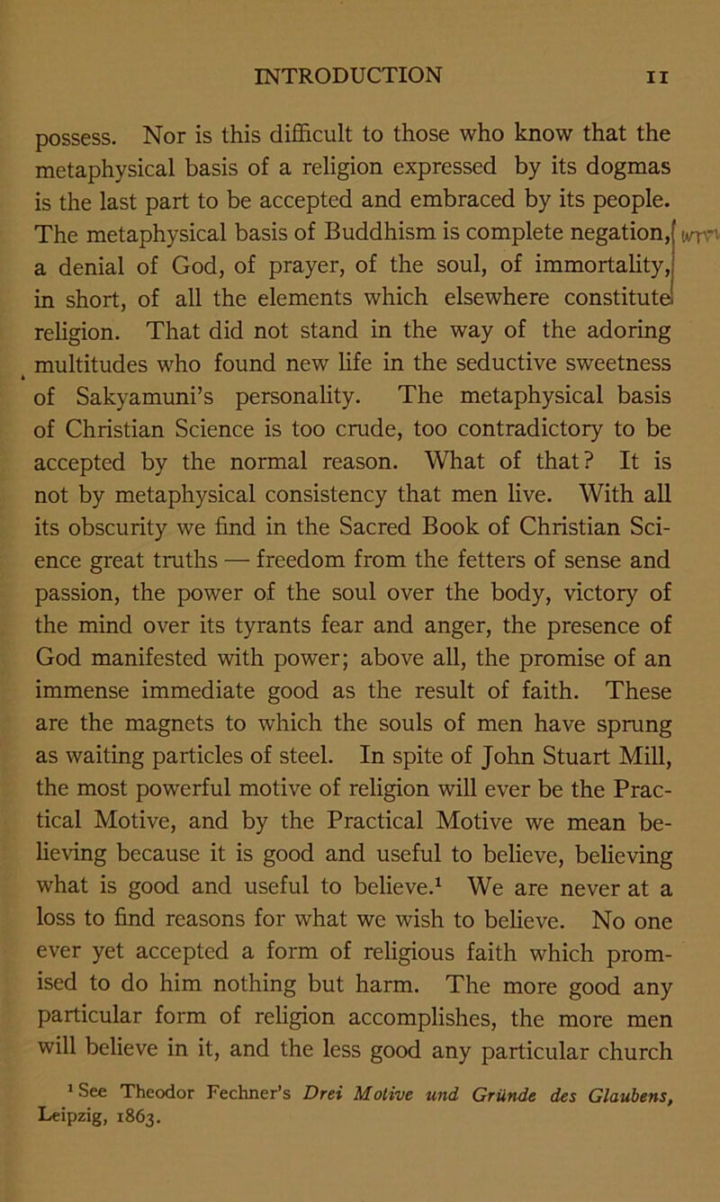 possess. Nor is this difficult to those who know that the metaphysical basis of a religion expressed by its dogmas is the last part to be accepted and embraced by its people. The metaphysical basis of Buddhism is complete negation, a denial of God, of prayer, of the soul, of immortality, in short, of all the elements which elsewhere constitute religion. That did not stand in the way of the adoring > multitudes who found new life in the seductive sweetness of Sakyamuni’s personality. The metaphysical basis of Christian Science is too crude, too contradictory to be accepted by the normal reason. What of that? It is not by metaphysical consistency that men live. With all its obscurity we find in the Sacred Book of Christian Sci- ence great truths — freedom from the fetters of sense and passion, the power of the soul over the body, victory of the mind over its tyrants fear and anger, the presence of God manifested with power; above all, the promise of an immense immediate good as the result of faith. These are the magnets to which the souls of men have sprung as waiting particles of steel. In spite of John Stuart Mill, the most powerful motive of religion will ever be the Prac- tical Motive, and by the Practical Motive we mean be- lieving because it is good and useful to believe, believing what is good and useful to believe.1 We are never at a loss to find reasons for what we wish to believe. No one ever yet accepted a form of religious faith which prom- ised to do him nothing but harm. The more good any particular form of religion accomplishes, the more men will believe in it, and the less good any particular church WTTV ‘See Theodor Fechner’s Drei Motive und Griinde des Glaubens, Leipzig, 1863.