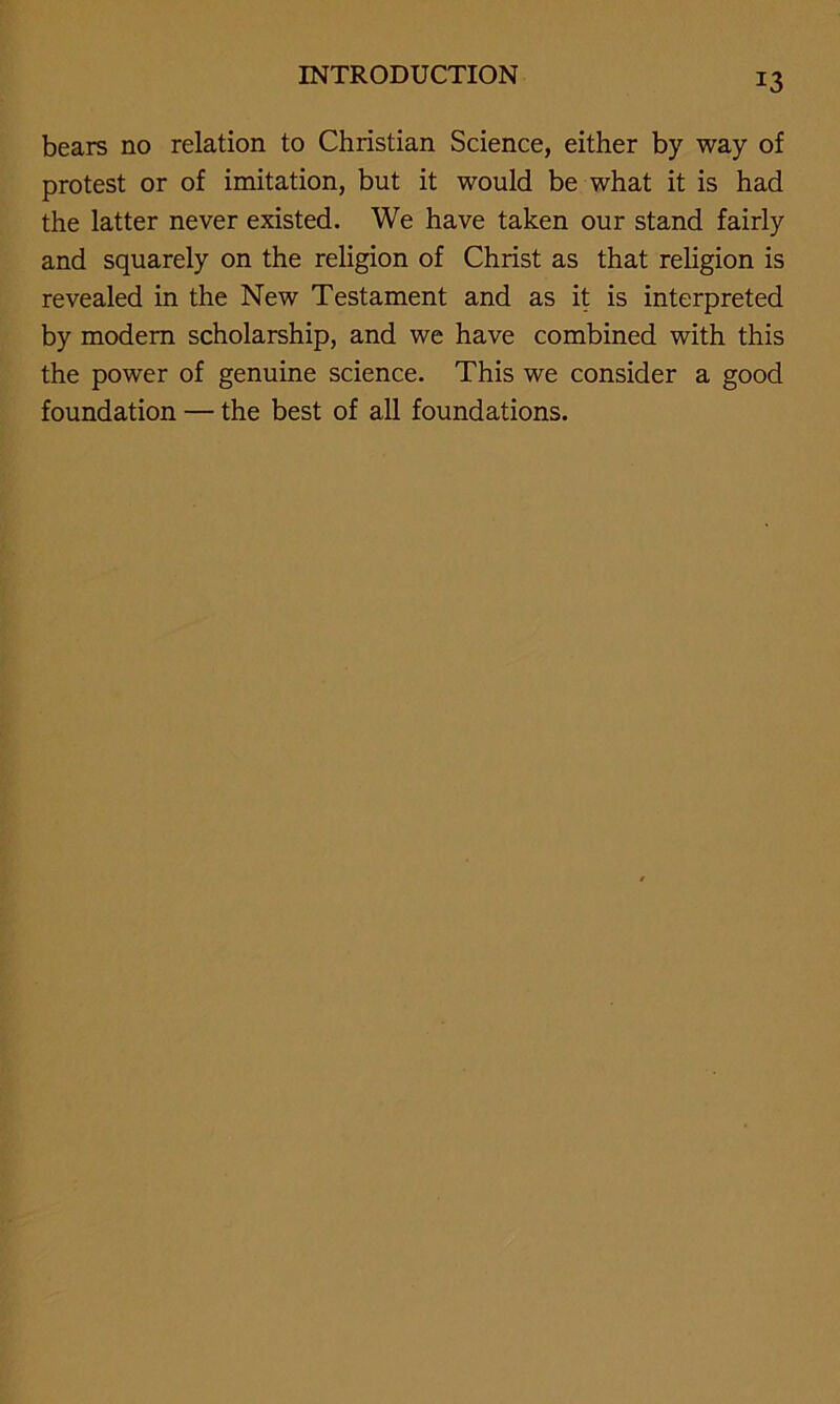 bears no relation to Christian Science, either by way of protest or of imitation, but it would be what it is had the latter never existed. We have taken our stand fairly and squarely on the religion of Christ as that religion is revealed in the New Testament and as it is interpreted by modern scholarship, and we have combined with this the power of genuine science. This we consider a good foundation — the best of all foundations.