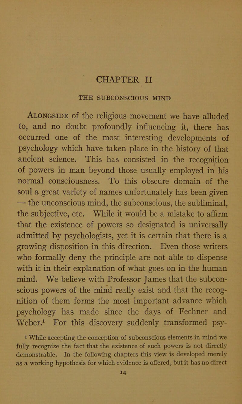 CHAPTER II THE SUBCONSCIOUS MIND Alongside of the religious movement we have alluded to, and no doubt profoundly influencing it, there has occurred one of the most interesting developments of psychology which have taken place in the history of that ancient science. This has consisted in the recognition of powers in man beyond those usually employed in his normal consciousness. To this obscure domain of the soul a great variety of names unfortunately has been given — the unconscious mind, the subconscious, the subliminal, the subjective, etc. While it would be a mistake to affirm that the existence of powers so designated is universally admitted by psychologists, yet it is certain that there is a growing disposition in this direction. Even those writers who formally deny the principle are not able to dispense with it in their explanation of what goes on in the human mind. We believe with Professor James that the subcon- scious powers of the mind really exist and that the recog- nition of them forms the most important advance which psychology has made since the days of Fechner and Weber.1 For this discovery suddenly transformed psy- 1 While accepting the conception of subconscious elements in mind we fully recognize the fact that the existence of such powers is not directly demonstrable. In the following chapters this view is developed merely as a working hypothesis for which evidence is offered, but it has no direct