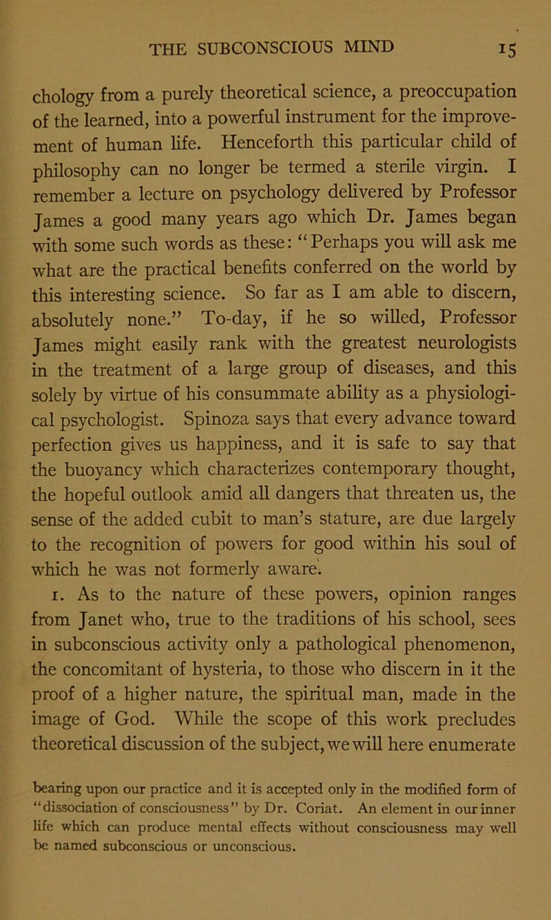 chology from a purely theoretical science, a preoccupation of the learned, into a powerful instrument for the improve- ment of human life. Henceforth this particular child of philosophy can no longer be termed a sterile virgin. I remember a lecture on psychology delivered by Professor James a good many years ago which Dr. James began with some such words as these: “Perhaps you will ask me what are the practical benefits conferred on the world by this interesting science. So far as I am able to discern, absolutely none.” To-day, if he so willed, Professor James might easily rank with the greatest neurologists in the treatment of a large group of diseases, and this solely by virtue of his consummate ability as a physiologi- cal psychologist. Spinoza says that every advance toward perfection gives us happiness, and it is safe to say that the buoyancy which characterizes contemporary thought, the hopeful outlook amid all dangers that threaten us, the sense of the added cubit to man’s stature, are due largely to the recognition of powers for good within his soul of which he was not formerly aware. 1. As to the nature of these powers, opinion ranges from Janet who, true to the traditions of his school, sees in subconscious activity only a pathological phenomenon, the concomitant of hysteria, to those who discern in it the proof of a higher nature, the spiritual man, made in the image of God. While the scope of this work precludes theoretical discussion of the subject, we will here enumerate bearing upon our practice and it is accepted only in the modified form of “dissociation of consciousness” by Dr. Coriat. An element in our inner life which can produce mental effects without consciousness may well be named subconscious or unconscious.