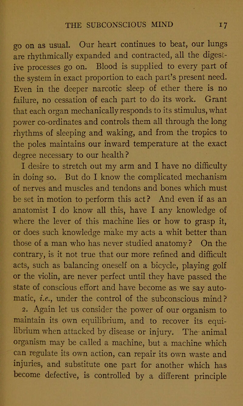 go on as usual. Our heart continues to beat, our lungs are rhythmically expanded and contracted, all the digest- ive processes go on. Blood is supplied to every part of the system in exact proportion to each part’s present need. Even in the deeper narcotic sleep of ether there is no failure, no cessation of each part to do its work. Grant that each organ mechanically responds to its stimulus, what power co-ordinates and controls them all through the long rhythms of sleeping and waking, and from the tropics to the poles maintains our inward temperature at the exact degree necessary to our health ? I desire to stretch out my arm and I have no difficulty in doing so. But do I know the complicated mechanism of nerves and muscles and tendons and bones which must be set in motion to perform this act ? And even if as an anatomist I do know all this, have I any knowledge of where the lever of this machine lies or how to grasp it, or does such knowledge make my acts a whit better than those of a man who has never studied anatomy ? On the contrary, is it not true that our more refined and difficult acts, such as balancing oneself on a bicycle, playing golf or the violin, are never perfect until they have passed the state of conscious effort and have become as we say auto- matic, i.e., under the control of the subconscious mind? 2. Again let us consider the power of our organism to maintain its own equilibrium, and to recover its equi- librium when attacked by disease or injury. The- animal organism may be called a machine, but a machine which can regulate its own action, can repair its own waste and injuries, and substitute one part for another which has become defective, is controlled by a different principle