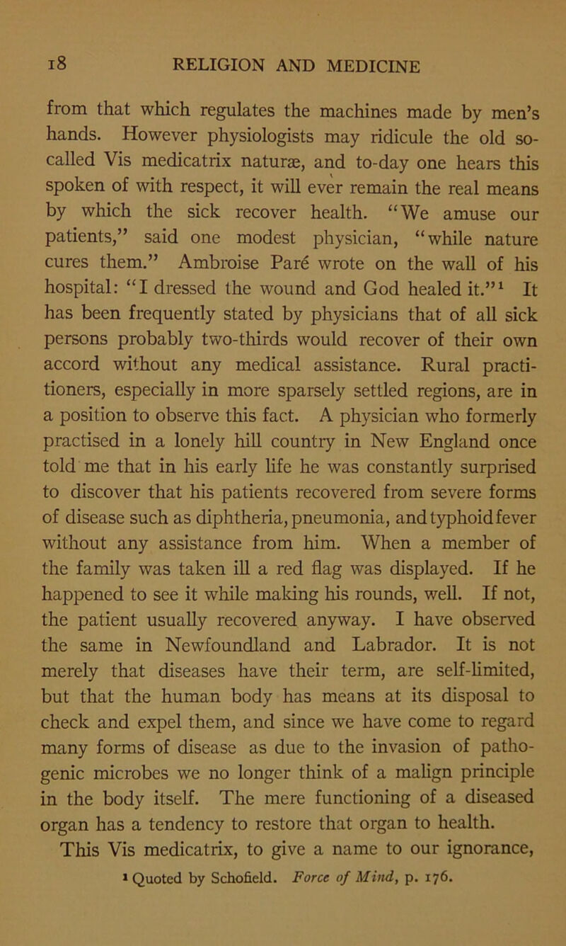 from that which regulates the machines made by men’s hands. However physiologists may ridicule the old so- called Vis medicatrix naturae, and to-day one hears this spoken of with respect, it will ever remain the real means by which the sick recover health. “We amuse our patients,” said one modest physician, “while nature cures them.” Ambroise Pare wrote on the wall of his hospital: “I dressed the wound and God healed it.”1 It has been frequently stated by physicians that of all sick persons probably two-thirds would recover of their own accord without any medical assistance. Rural practi- tioners, especially in more sparsely settled regions, are in a position to observe this fact. A physician who formerly practised in a lonely hill countiy in New England once told me that in his early life he was constantly surprised to discover that his patients recovered from severe forms of disease such as diphtheria, pneumonia, and typhoid fever without any assistance from him. When a member of the family was taken ill a red flag was displayed. If he happened to see it while making his rounds, well. If not, the patient usually recovered anyway. I have observed the same in Newfoundland and Labrador. It is not merely that diseases have their term, are self-limited, but that the human body has means at its disposal to check and expel them, and since we have come to regard many forms of disease as due to the invasion of patho- genic microbes we no longer think of a malign principle in the body itself. The mere functioning of a diseased organ has a tendency to restore that organ to health. This Vis medicatrix, to give a name to our ignorance,