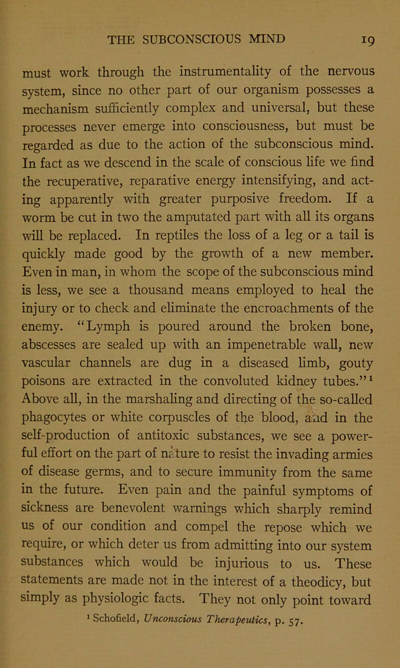 must work through the instrumentality of the nervous system, since no other part of our organism possesses a mechanism sufficiently complex and universal, but these processes never emerge into consciousness, but must be regarded as due to the action of the subconscious mind. In fact as we descend in the scale of conscious life we find the recuperative, reparative energy intensifying, and act- ing apparently with greater purposive freedom. If a worm be cut in two the amputated part with all its organs will be replaced. In reptiles the loss of a leg or a tail is quickly made good by the growth of a new member. Even in man, in whom the scope of the subconscious mind is less, we see a thousand means employed to heal the injury or to check and eliminate the encroachments of the enemy. “Lymph is poured around the broken bone, abscesses are sealed up with an impenetrable wall, new vascular channels are dug in a diseased limb, gouty poisons are extracted in the convoluted kidney tubes.”1 Above all, in the marshaling and directing of the so-called phagocytes or white corpuscles of the blood, and in the self-production of antitoxic substances, we see a power- ful effort on the part of ni ture to resist the invading armies of disease germs, and to secure immunity from the same in the future. Even pain and the painful symptoms of sickness are benevolent warnings which sharply remind us of our condition and compel the repose which we require, or which deter us from admitting into our system substances which would be injurious to us. These statements are made not in the interest of a theodicy, but simply as physiologic facts. They not only point toward 1 Schofield, Unconscious Therapeutics, p. 57.