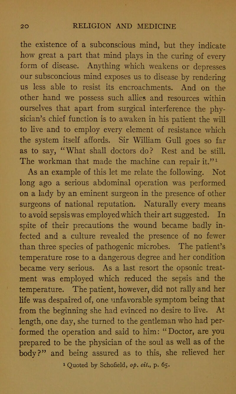 the existence of a subconscious mind, but they indicate how great a part that mind plays in the curing of every form of disease. Anything which weakens or depresses our subsconcious mind exposes us to disease by rendering us less able to resist its encroachments. And on the other hand we possess such allies and resources within ourselves that apart from surgical interference the phy- sician’s chief function is to awaken in his patient the will to live and to employ every element of resistance which the system itself affords. Sir William Gull goes so far as to say, “What shall doctors do? Rest and be still. The workman that made the machine can repair it.”1 As an example of this let me relate the following. Not long ago a serious abdominal operation was performed on a lady by an eminent surgeon in the presence of other surgeons of national reputation. Naturally every means to avoid sepsis was employed which their art suggested. In spite of their precautions the wound became badly in- fected and a culture revealed the presence of no fewer than three species of pathogenic microbes. The patient’s temperature rose to a dangerous degree and her condition became very serious. As a last resort the opsonic treat- ment was employed which reduced the sepsis and the temperature. The patient, however, did not rally and her life was despaired of, one unfavorable symptom being that from the beginning she had evinced no desire to live. At length, one day, she turned to the gentleman who had per- formed the operation and said to him: “Doctor, are you prepared to be the physician of the soul as well as of the body?” and being assured as to this, she relieved her