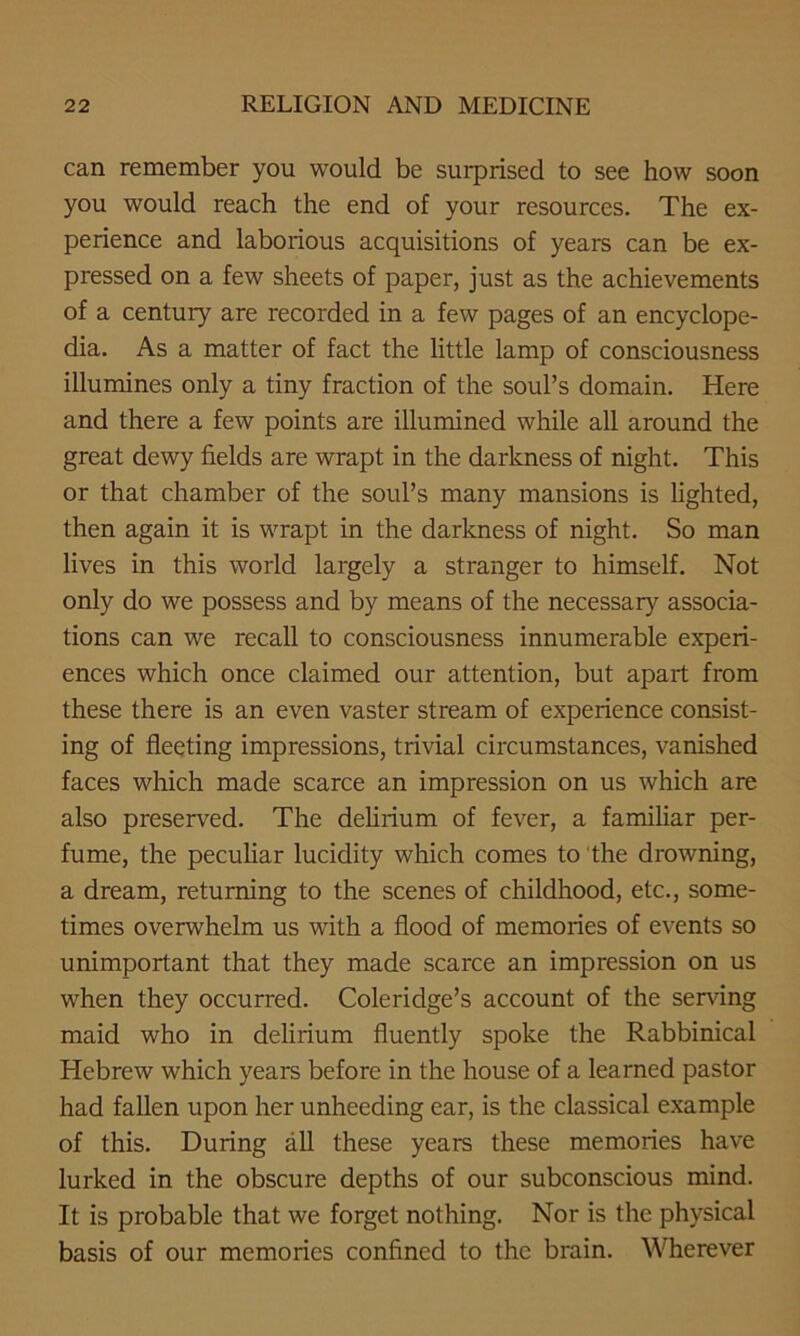 can remember you would be surprised to see how soon you would reach the end of your resources. The ex- perience and laborious acquisitions of years can be ex- pressed on a few sheets of paper, just as the achievements of a century are recorded in a few pages of an encyclope- dia. As a matter of fact the little lamp of consciousness illumines only a tiny fraction of the soul’s domain. Here and there a few points are illumined while all around the great dewy fields are wrapt in the darkness of night. This or that chamber of the soul’s many mansions is lighted, then again it is wrapt in the darkness of night. So man lives in this world largely a stranger to himself. Not only do we possess and by means of the necessary associa- tions can we recall to consciousness innumerable experi- ences which once claimed our attention, but apart from these there is an even vaster stream of experience consist- ing of fleeting impressions, trivial circumstances, vanished faces which made scarce an impression on us which are also preserved. The delirium of fever, a familiar per- fume, the peculiar lucidity which comes to the drowning, a dream, returning to the scenes of childhood, etc., some- times overwhelm us with a flood of memories of events so unimportant that they made scarce an impression on us when they occurred. Coleridge’s account of the serving maid who in delirium fluently spoke the Rabbinical Hebrew which years before in the house of a learned pastor had fallen upon her unheeding ear, is the classical example of this. During all these years these memories have lurked in the obscure depths of our subconscious mind. It is probable that we forget nothing. Nor is the physical basis of our memories confined to the brain. Wherever