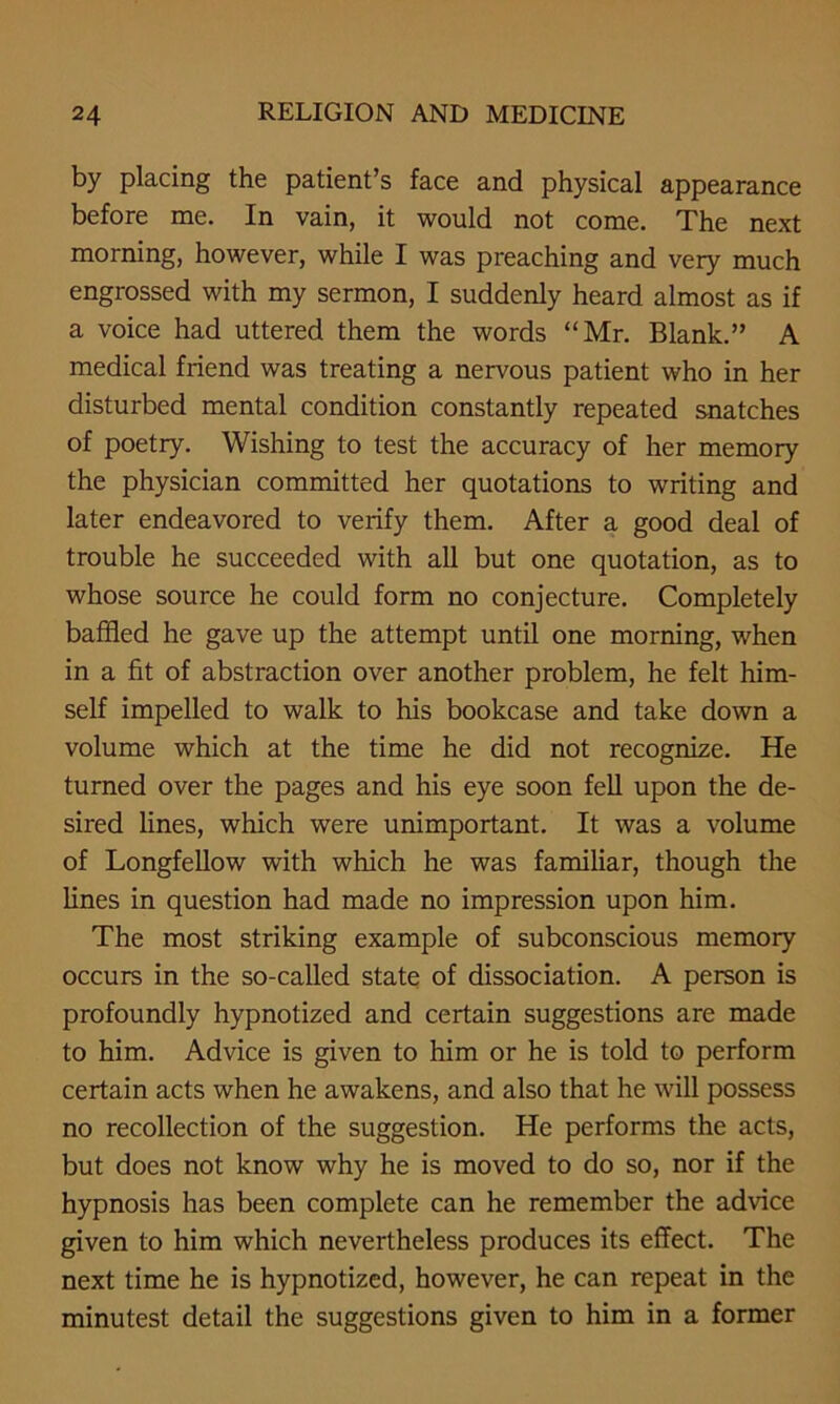 by placing the patient’s face and physical appearance before me. In vain, it would not come. The next morning, however, while I was preaching and very much engrossed with my sermon, I suddenly heard almost as if a voice had uttered them the words “Mr. Blank.” A medical friend was treating a nervous patient who in her disturbed mental condition constantly repeated snatches of poetry. Wishing to test the accuracy of her memory the physician committed her quotations to writing and later endeavored to verify them. After a good deal of trouble he succeeded with all but one quotation, as to whose source he could form no conjecture. Completely baffled he gave up the attempt until one morning, when in a fit of abstraction over another problem, he felt him- self impelled to walk to his bookcase and take down a volume which at the time he did not recognize. He turned over the pages and his eye soon fell upon the de- sired lines, which were unimportant. It was a volume of Longfellow with which he was familiar, though the lines in question had made no impression upon him. The most striking example of subconscious memoiy occurs in the so-called state of dissociation. A person is profoundly hypnotized and certain suggestions are made to him. Advice is given to him or he is told to perform certain acts when he awakens, and also that he will possess no recollection of the suggestion. He performs the acts, but does not know why he is moved to do so, nor if the hypnosis has been complete can he remember the advice given to him which nevertheless produces its effect. The next time he is hypnotized, however, he can repeat in the minutest detail the suggestions given to him in a former