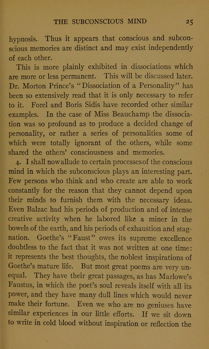 hypnosis. Thus it appears that conscious and subcon- scious memories are distinct and may exist independently of each other. This is more plainly exhibited in dissociations which are more or less permanent. This will be discussed later. Dr. Morton Prince’s “Dissociation of a Personality” has been so extensively read that it is only necessary to refer to it. Forel and Boris Sidis have recorded other similar examples. In the case of Miss Beauchamp the dissocia- tion was so profound as to produce a decided change of personality, or rather a series of personalities some of which were totally ignorant of the others, while some shared the others’ consciousness and memories. 4. I shall now allude to certain processes of the conscious mind in which the subconscious plays an interesting part. Few persons who think and who create are able to work constantly for the reason that they cannot depend upon their minds to furnish them with the necessary ideas. Even Balzac had his periods of production and of intense creative activity when he labored like a miner in the bowels of the earth, and his periods of exhaustion and stag- nation. Goethe’s “Faust” owes its supreme excellence doubtless to the fact that it was not written at one time: it represents the best thoughts, the noblest inspirations of Goethe’s mature life. But most great poems are very un- equal. They have their great passages, as has Marlowe’s Faustus, in which the poet’s soul reveals itself with all its power, and they have many dull lines which would never make their fortune. Even we who are no geniuses have similar experiences in our little efforts. If we sit down to write in cold blood without inspiration or reflection the