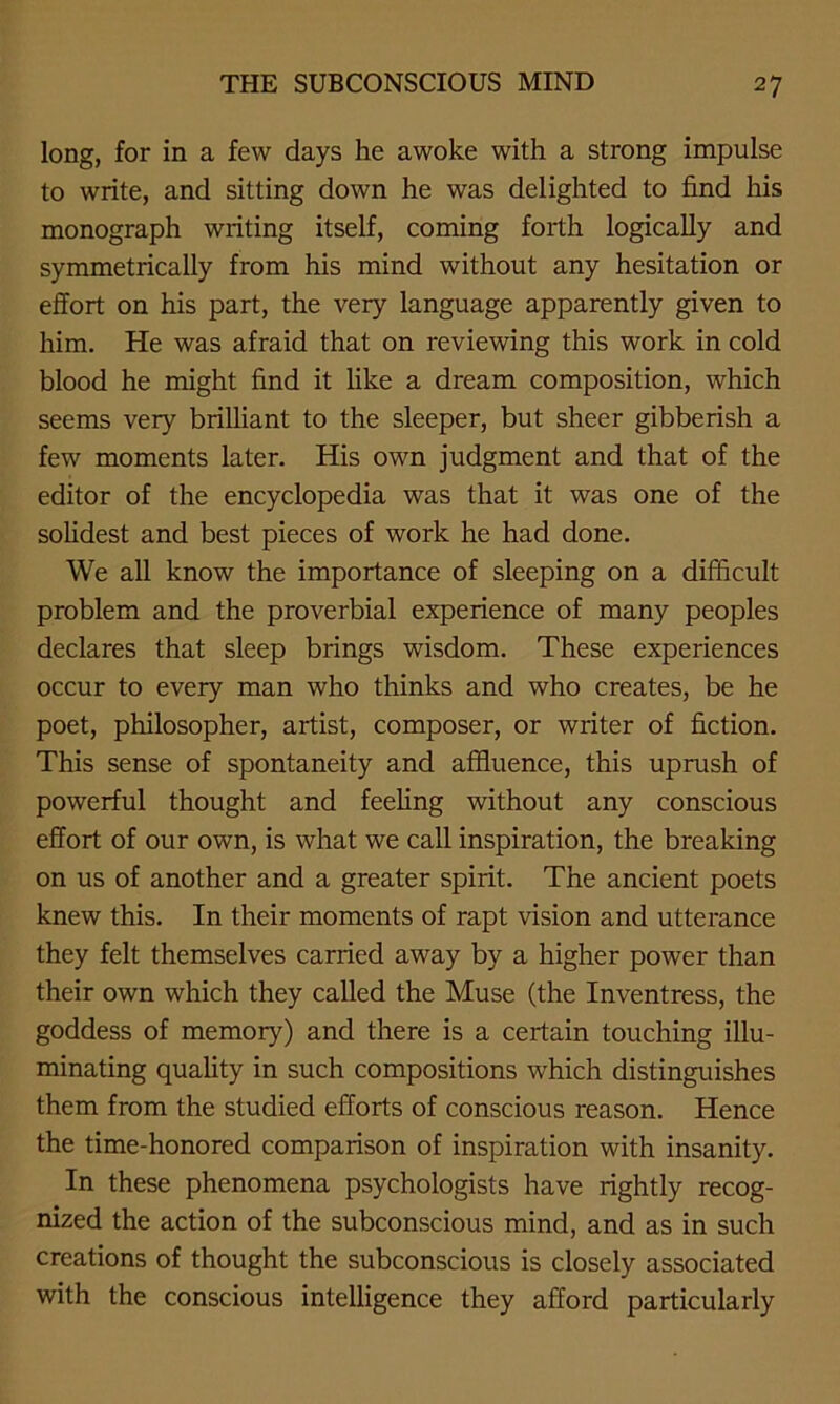 long, for in a few days he awoke with a strong impulse to write, and sitting down he was delighted to find his monograph writing itself, coming forth logically and symmetrically from his mind without any hesitation or effort on his part, the very language apparently given to him. He was afraid that on reviewing this work in cold blood he might find it like a dream composition, which seems very brilliant to the sleeper, but sheer gibberish a few moments later. His own judgment and that of the editor of the encyclopedia was that it was one of the solidest and best pieces of work he had done. We all know the importance of sleeping on a difficult problem and the proverbial experience of many peoples declares that sleep brings wisdom. These experiences occur to every man who thinks and who creates, be he poet, philosopher, artist, composer, or writer of fiction. This sense of spontaneity and affluence, this uprush of powerful thought and feeling without any conscious effort of our own, is what we call inspiration, the breaking on us of another and a greater spirit. The ancient poets knew this. In their moments of rapt vision and utterance they felt themselves carried away by a higher power than their own which they called the Muse (the Inventress, the goddess of memory) and there is a certain touching illu- minating quality in such compositions which distinguishes them from the studied efforts of conscious reason. Hence the time-honored comparison of inspiration with insanity. In these phenomena psychologists have rightly recog- nized the action of the subconscious mind, and as in such creations of thought the subconscious is closely associated with the conscious intelligence they afford particularly