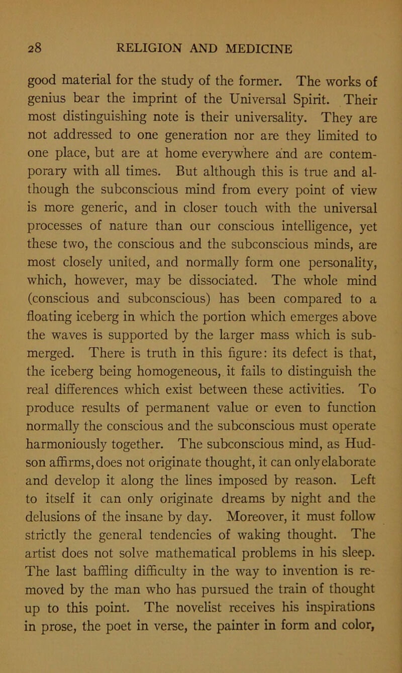 good material for the study of the former. The works of genius bear the imprint of the Universal Spirit. Their most distinguishing note is their universality. They are not addressed to one generation nor are they limited to one place, but are at home everywhere and are contem- porary with all times. But although this is true and al- though the subconscious mind from every point of view is more generic, and in closer touch with the universal processes of nature than our conscious intelligence, yet these two, the conscious and the subconscious minds, are most closely united, and normally form one personality, which, however, may be dissociated. The whole mind (conscious and subconscious) has been compared to a floating iceberg in which the portion which emerges above the waves is supported by the larger mass which is sub- merged. There is truth in this figure: its defect is that, the iceberg being homogeneous, it fails to distinguish the real differences which exist between these activities. To produce results of permanent value or even to function normally the conscious and the subconscious must operate harmoniously together. The subconscious mind, as Hud- son affirms, does not originate thought, it can only elaborate and develop it along the lines imposed by reason. Left to itself it can only originate dreams by night and the delusions of the insane by day. Moreover, it must follow strictly the general tendencies of waking thought. The artist does not solve mathematical problems in his sleep. The last baffling difficulty in the way to invention is re- moved by the man who has pursued the train of thought up to this point. The novelist receives his inspirations in prose, the poet in verse, the painter in form and color,