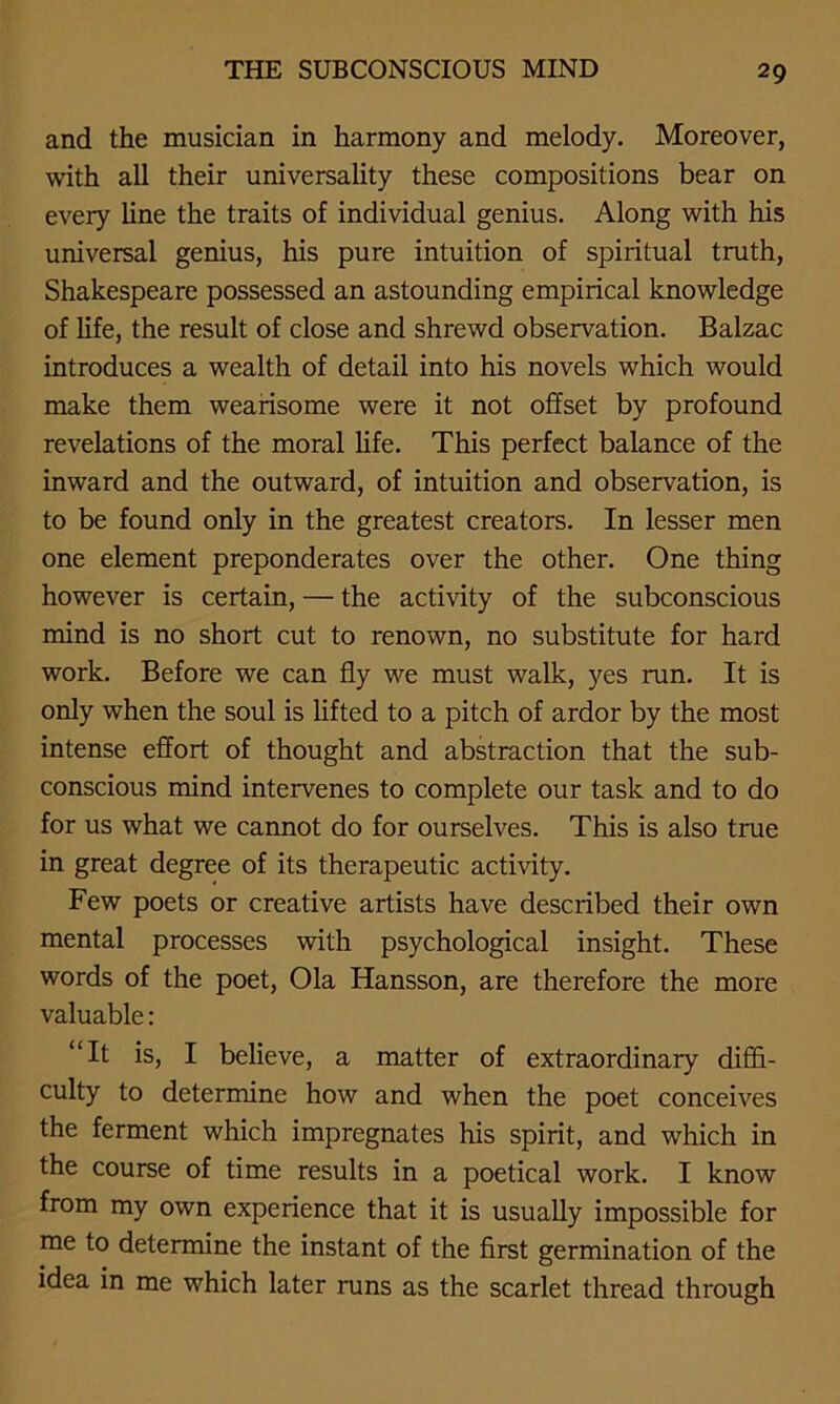 and the musician in harmony and melody. Moreover, with all their universality these compositions bear on every line the traits of individual genius. Along with his universal genius, his pure intuition of spiritual truth, Shakespeare possessed an astounding empirical knowledge of life, the result of close and shrewd observation. Balzac introduces a wealth of detail into his novels which would make them wearisome were it not offset by profound revelations of the moral life. This perfect balance of the inward and the outward, of intuition and observation, is to be found only in the greatest creators. In lesser men one element preponderates over the other. One thing however is certain, — the activity of the subconscious mind is no short cut to renown, no substitute for hard work. Before we can fly we must walk, yes run. It is only when the soul is lifted to a pitch of ardor by the most intense effort of thought and abstraction that the sub- conscious mind intervenes to complete our task and to do for us what we cannot do for ourselves. This is also true in great degree of its therapeutic activity. Few poets or creative artists have described their own mental processes with psychological insight. These words of the poet, Ola Hansson, are therefore the more valuable: “It is, I believe, a matter of extraordinary diffi- culty to determine how and when the poet conceives the ferment which impregnates his spirit, and which in the course of time results in a poetical work. I know from my own experience that it is usually impossible for me to determine the instant of the first germination of the idea in me which later runs as the scarlet thread through