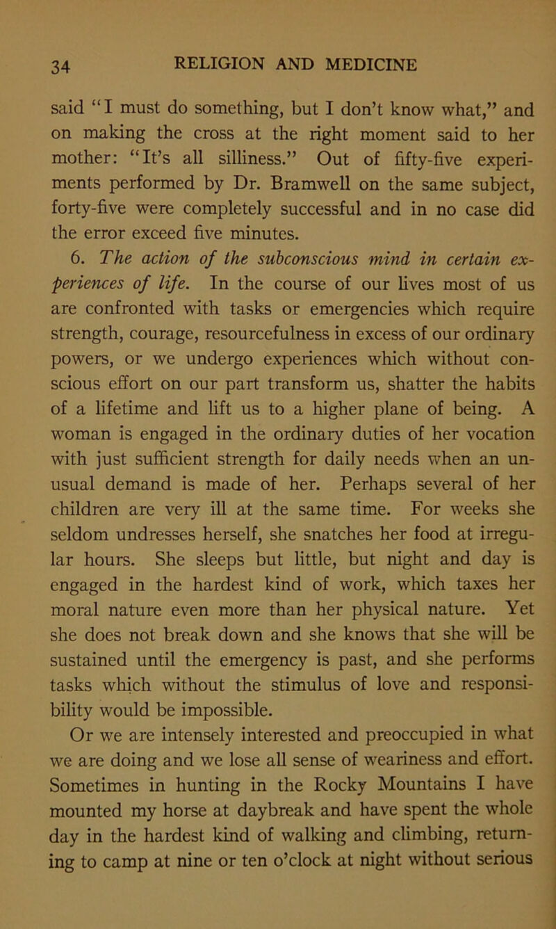 said “I must do something, but I don’t know what,” and on making the cross at the right moment said to her mother: “It’s all silliness.” Out of fifty-five experi- ments performed by Dr. Bramwell on the same subject, forty-five were completely successful and in no case did the error exceed five minutes. 6. The action of the subconscious mind in certain ex- periences of life. In the course of our fives most of us are confronted with tasks or emergencies which require strength, courage, resourcefulness in excess of our ordinary powers, or we undergo experiences which without con- scious effort on our part transform us, shatter the habits of a lifetime and lift us to a higher plane of being. A woman is engaged in the ordinary duties of her vocation with just sufficient strength for daily needs when an un- usual demand is made of her. Perhaps several of her children are very ill at the same time. For weeks she seldom undresses herself, she snatches her food at irregu- lar hours. She sleeps but little, but night and day is engaged in the hardest kind of work, which taxes her moral nature even more than her physical nature. Yet she does not break down and she knows that she will be sustained until the emergency is past, and she performs tasks which without the stimulus of love and responsi- bility would be impossible. Or we are intensely interested and preoccupied in what we are doing and we lose all sense of weariness and effort. Sometimes in hunting in the Rocky Mountains I have mounted my horse at daybreak and have spent the whole day in the hardest kind of walking and climbing, return- ing to camp at nine or ten o’clock at night without serious