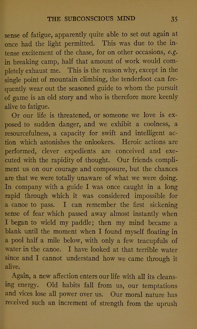 sense of fatigue, apparently quite able to set out again at once had the light permitted. This was due to the in- tense excitement of the chase, for on other occasions, e.g. in breaking camp, half that amount of work would com- pletely exhaust me. This is the reason why, except in the single point of mountain climbing, the tenderfoot can fre- quently wear out the seasoned guide to whom the pursuit of game is an old story and who is therefore more keenly alive to fatigue. Or our life is threatened, or someone we love is ex- posed to sudden danger, and we exhibit a coolness, a resourcefulness, a capacity for swift and intelligent ac- tion which astonishes the onlookers. Heroic actions are performed, clever expedients are conceived and exe- cuted with the rapidity of thought. Our friends compli- ment us on our courage and composure, but the chances are that we were totally unaware of what we were doing. In company with a guide I was once caught in a long rapid through which it was considered impossible for a canoe to pass. I can remember the first sickening sense of fear which passed away almost instantly when I began to wield my paddle; then my mind became a blank until the moment when I found myself floating in a pool half a mile below, with only a few teacupfuls of water in the canoe. I have looked at that terrible water since and I cannot understand how we came through it alive. Again, a new affection enters our life with all its cleans- ing energy. Old habits fall from us, our temptations and vices lose all power over us. Our moral nature has received such an increment of strength from the uprush