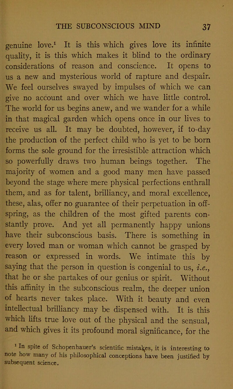 genuine love.1 It is this which gives love its infinite quality, it is this which makes it blind to the ordinary considerations of reason and conscience. It opens to us a new and mysterious world of rapture and despair. We feel ourselves swayed by impulses of which we can give no account and over which we have little control. The world for us begins anew, and we wander for a while in that magical garden which opens once in our lives to receive us all. It may be doubted, however, if to-day the production of the perfect child who is yet to be bom forms the sole ground for the irresistible attraction which so powerfully draws two human beings together. The majority of women and a good many men have passed beyond the stage where mere physical perfections enthrall them, and as for talent, brilliancy, and moral excellence, these, alas, offer no guarantee of their perpetuation in off- spring, as the children of the most gifted parents con- stantly prove. And yet all permanently happy unions have their subconscious basis. There is something in every loved man or woman which cannot be grasped by reason or expressed in words. We intimate this by saying that the person in question is congenial to us, i.e., that he or she partakes of our genius or spirit. Without this affinity in the subconscious realm, the deeper union of hearts never takes place. With it beauty and even intellectual brilliancy may be dispensed with. It is this which lifts true love out of the physical and the sensual, and which gives it its profound moral significance, for the 1 In spite of Schopenhauer’s scientific mistakes, it is interesting to note how many of his philosophical conceptions have been justified by subsequent science.
