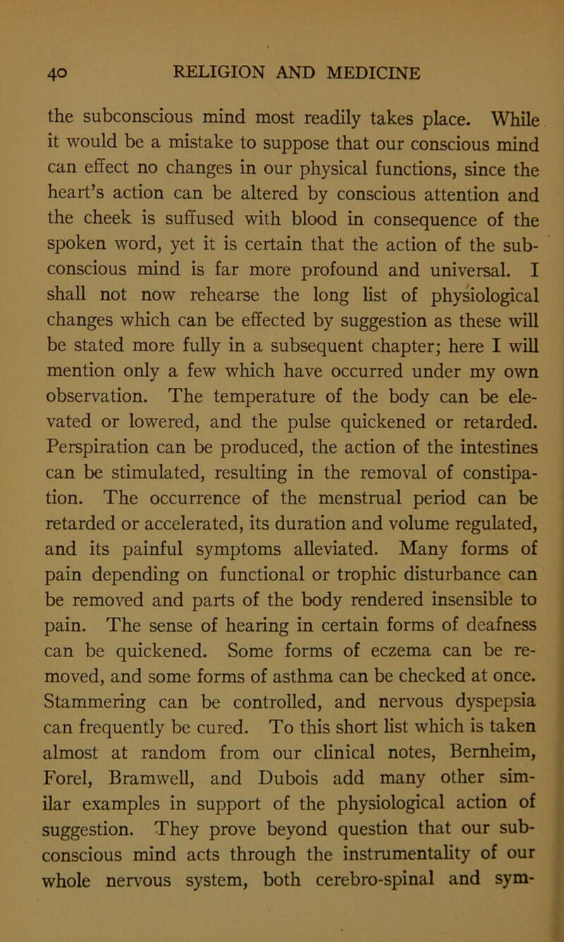 the subconscious mind most readily takes place. While it would be a mistake to suppose that our conscious mind can effect no changes in our physical functions, since the heart’s action can be altered by conscious attention and the cheek is suffused with blood in consequence of the spoken word, yet it is certain that the action of the sub- conscious mind is far more profound and universal. I shall not now rehearse the long list of physiological changes which can be effected by suggestion as these will be stated more fully in a subsequent chapter; here I will mention only a few which have occurred under my own observation. The temperature of the body can be ele- vated or lowered, and the pulse quickened or retarded. Perspiration can be produced, the action of the intestines can be stimulated, resulting in the removal of constipa- tion. The occurrence of the menstrual period can be retarded or accelerated, its duration and volume regulated, and its painful symptoms alleviated. Many forms of pain depending on functional or trophic disturbance can be removed and parts of the body rendered insensible to pain. The sense of hearing in certain forms of deafness can be quickened. Some forms of eczema can be re- moved, and some forms of asthma can be checked at once. Stammering can be controlled, and nervous dyspepsia can frequently be cured. To this short list which is taken almost at random from our clinical notes, Bernheim, Forel, Bramwell, and Dubois add many other sim- ilar examples in support of the physiological action of suggestion. They prove beyond question that our sub- conscious mind acts through the instrumentality of our whole nervous system, both cerebro-spinal and sym-